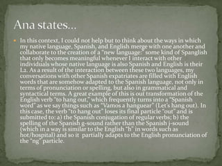  In this context, I could not help but to think about the ways in which
  my native language, Spanish, and English merge with one another and
  collaborate to the creation of a “new language:” some kind of Spanglish
  that only becomes meaningful whenever I interact with other
  individuals whose native language is also Spanish and English is their
  L2. As a result of the interaction between these two languages, my
  conversations with other Spanish expatriates are filled with English
  words that are somehow adapted to the Spanish language, not only in
  terms of pronunciation or spelling, but also in grammatical and
  syntactical terms. A great example of this is out transformation of the
  English verb “to hang out,” which frequently turns into a “Spanish
  word” as we say things such as “Vamos a hanguear” (Let’s hang out). In
  this case, the verb “to hang out” loses its final particle “out” and is
  submitted to: a) the Spanish conjugation of regular verbs; b) the
  spelling of the Spanish g-sound rather than the Spanish j-sound
  (which in a way is similar to the English “h” in words such as
  hot/hospital) and so it partially adapts to the English pronunciation of
  the “ng” particle.
 