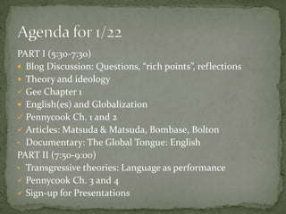 PART I (5:30-7:30)
 Blog Discussion: Questions, “rich points”, reflections
 Theory and ideology
 Gee Chapter 1
 English(es) and Globalization
 Pennycook Ch. 1 and 2
 Articles: Matsuda & Matsuda, Bombase, Bolton
• Documentary: The Global Tongue: English
PART II (7:50-9:00)
• Transgressive theories: Language as performance
 Pennycook Ch. 3 and 4
 Sign-up for Presentations
 