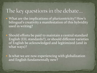  What are the implications of pluricentricity? How’s
 bilingual’s creativity a manifestation of this hybridity
 used in writing?

 Should efforts be paid to maintain a central standard
 English (EIL standards?), or should different varieties
 of English be acknowledged and legitimized (and in
 what ways)?

 Is what we are now experiencing with globalization
 and English fundamentally new?
 