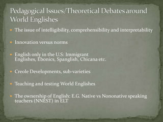  The issue of intelligibility, comprehensibility and interpretability

 Innovation versus norms

 English only in the U.S: Immigrant
  Englishes, Ebonics, Spanglish, Chicana etc.

 Creole Developments, sub-varieties

 Teaching and testing World Englishes

 The ownership of English: E.G. Native vs Non0native speaking
  teachers (NNEST) in ELT
 