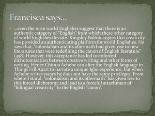  …even the term world Englishes suggest that there is an
  authentic category of “English” from which these other category
  of world Englishes deviate. Kingsley Bolton argues that creativity
  has provided an authenticating platform for world Englishes. He
  says that, “colonialism and its aftermath had given rise to new
  literatures that were redefining the canon of English literature”
  (458).However, this acceptance has led to enforced
  dichotomization between creative writing and other forms of
  writing. Hence Chinua Achebe can alter the English language in
  Things Fall Apart to narrate a unique Igbo experience, but when
  Achebe writes essays he does not have the same privileges. From
  where I stand, “colonialism and its aftermath” has given rise to
  this forced dichotomy and lead to a forceful attachment of
  “bilingual creativity” to the English “canon”.
 
