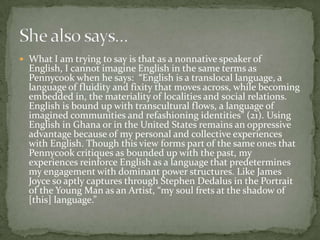  What I am trying to say is that as a nonnative speaker of
  English, I cannot imagine English in the same terms as
  Pennycook when he says: “English is a translocal language, a
  language of fluidity and fixity that moves across, while becoming
  embedded in, the materiality of localities and social relations.
  English is bound up with transcultural flows, a language of
  imagined communities and refashioning identities” (21). Using
  English in Ghana or in the United States remains an oppressive
  advantage because of my personal and collective experiences
  with English. Though this view forms part of the same ones that
  Pennycook critiques as bounded up with the past, my
  experiences reinforce English as a language that predetermines
  my engagement with dominant power structures. Like James
  Joyce so aptly captures through Stephen Dedalus in the Portrait
  of the Young Man as an Artist, “my soul frets at the shadow of
  [this] language.”
 