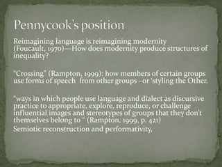 Reimagining language is reimagining modernity
(Foucault, 1970)—How does modernity produce structures of
inequality?

“Crossing” (Rampton, 1999): how members of certain groups
use forms of speech from other groups –or ‘styling the Other.

“ways in which people use language and dialect as discursive
practice to appropriate, explore, reproduce, or challenge
influential images and stereotypes of groups that they don’t
themselves belong to “ (Rampton, 1999, p. 421)
Semiotic reconstruction and performativity,
 