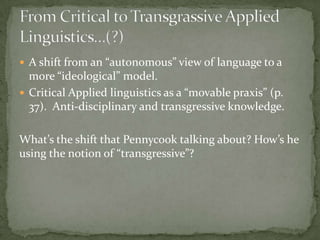  A shift from an “autonomous” view of language to a
  more “ideological” model.
 Critical Applied linguistics as a “movable praxis” (p.
  37). Anti-disciplinary and transgressive knowledge.

What’s the shift that Pennycook talking about? How’s he
using the notion of “transgressive”?
 