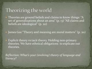  Theories are ground beliefs and claims to know things: “A
  set of generalizations about an area” (p. 13) “All claims and
  beliefs are ideological” (p. 20)

 James Gee “Theory and meaning are moral matters” (p. 20)


 Explicit theory vs tacit theory. Holding non-primary
  theories. We have ethnical obligations to explicate out
  theories.

Reflection: What’s your (evolving) theory of language and
literacy?
 