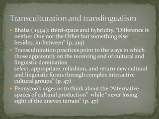  Bhaba ( 1994): third-space and hybridity. “Difference is
  neither One nor the Other but something else
  besides, in-between” (p. 219)
 Transculturation practices point to the ways in which
  those apparently on the receiving end of cultural and
  linguistic domination
  select, appropriate, refashion, and return new cultural
  and linguistic forms through complex interactive
  cultural groups” (p. 47)
 Pennycook urges us to think about the “Alternative
  spaces of cultural production” while “never losing
  sight of the uneven terrain” (p. 47)
 