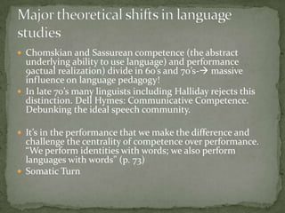  Chomskian and Sassurean competence (the abstract
  underlying ability to use language) and performance
  9actual realization) divide in 60’s and 70’s- massive
  influence on language pedagogy!
 In late 70’s many linguists including Halliday rejects this
  distinction. Dell Hymes: Communicative Competence.
  Debunking the ideal speech community.

 It’s in the performance that we make the difference and
  challenge the centrality of competence over performance.
  “We perform identities with words; we also perform
  languages with words” (p. 73)
 Somatic Turn
 