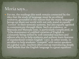  For me, the readings this week remain connected by the
  idea that the study of language must be an ethical
  endeavor, grounded in the notion that the many languaged
  beings we share our world with not only stand as equally
  "correct" in their semiotic systems, but also equally agented
  to communicate through them. Such an endeavor, as
  Matsuda and Matsuda note, is particularly complicated, as
  "[t]he dominance of codified varieties of English is
  constantly being reified by well-intended teachers and
  editors who try to help students and authors learn features
  of standardized written English" (371). In other words, in
  an effort to help students "compete" with native speakers
  on a global scale, teachers often end up reproducing deeply
  held beliefs that the English language is a great equalizer.
 
