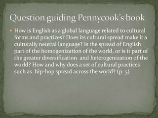  How is English as a global language related to cultural
 forms and practices? Does its cultural spread make it a
 culturally neutral language? Is the spread of English
 part of the homogenization of the world, or is it part of
 the greater diversification and heterogenization of the
 world? How and why does a set of cultural practices
 such as hip-hop spread across the world? (p. 5)
 