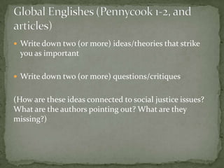  Write down two (or more) ideas/theories that strike
 you as important

 Write down two (or more) questions/critiques


(How are these ideas connected to social justice issues?
What are the authors pointing out? What are they
missing?)
 