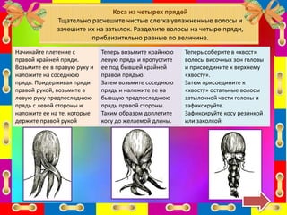 Начинайте плетение с
правой крайней пряди.
Возьмите ее в правую руку и
наложите на соседнюю
прядь. Придерживая пряди
правой рукой, возьмите в
левую руку предпоследнюю
прядь с левой стороны и
наложите ее на те, которые
держите правой рукой
Коса из четырех прядей
Тщательно расчешите чистые слегка увлажненные волосы и
зачешите их на затылок. Разделите волосы на четыре пряди,
приблизительно равные по величине.
Теперь возьмите крайнюю
левую прядь и пропустите
ее под бывшей крайней
правой прядью.
Затем возьмите соседнюю
прядь и наложите ее на
бывшую предпоследнюю
прядь правой стороны.
Таким образом доплетите
косу до желаемой длины.
Теперь соберите в «хвост»
волосы височных зон головы
и присоедините к верхнему
«хвосту».
Затем присоедините к
«хвосту» остальные волосы
затылочной части головы и
зафиксируйте.
Зафиксируйте косу резинкой
или заколкой
 