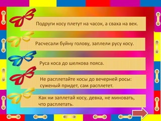 Подруги косу плетут на часок, а сваха на век.
Расчесали буйну голову, заплели русу косу.
Руса коса до шелкова пояса.
Не расплетайте косы до вечерней росы:
суженый придет, сам расплетет.
Как ни заплетай косу, девка, не миновать,
что расплетать.
 