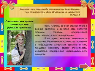 С незапямятных времен
головы красавиц
украшала густая коса.
Косы плелись во всех странах мира в
разные времена, и сегодня коса является
модным трендом, подчеркивает
женственность, вкус и очарование.
Косы дают женщине возможность
создавать бесконечное количество причесок
с небольшими затратами времени и сил,
придавая женскому образу элегантность,
изящество, подчеркивая индивидуальность
личности
Красота – это своего рода гениальность, даже больше,
чем гениальность, ибо в объяснении не нуждается
О.Уайльд
 