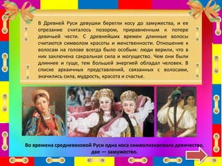 В Древней Руси девушки берегли косу до замужества, и ее
отрезание считалось позором, приравненным к потере
девичьей чести. С древнейших времен длинные волосы
считаются символом красоты и женственности. Отношение к
волосам на голове всегда было особым: люди верили, что в
них заключена сакральная сила и могущество. Чем они были
длиннее и гуще, тем большей энергией обладал человек. В
списке архаичных представлений, связанных с волосами,
значились сила, мудрость, красота и счастье.
Во времена средневековой Руси одна коса символизировала девичество,
две — замужество.
 