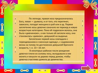 По легенде, правая коса предназначалась
Богу, левая — дьяволу, и от того, кто перетянет,
зависело, попадет женщина в рай или в ад. Первое
заплетение косы девочке означало ее переход в новую
возрастную категорию. Пока ей подрезали волосы, она
была «дивчинкою», а как только ей заплели косу, она
становилась «дивкою», девушкой на выданье.
Заплетение первой косы совпадало с
переодеванием в «женскую одежду», с надеванием
венка на голову по достижении девушкой брачного
возраста, т. е. 13—16 лет.
В некоторых районах после рождения
девочки плели из соломы косу, вкладывали в нее
монету и вешали на дерево перед домом, чтобы
девочка счастливо дожила до девичества.
 