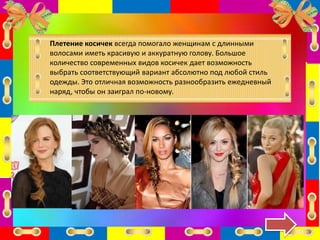 Плетение косичек всегда помогало женщинам с длинными
волосами иметь красивую и аккуратную голову. Большое
количество современных видов косичек дает возможность
выбрать соответствующий вариант абсолютно под любой стиль
одежды. Это отличная возможность разнообразить ежедневный
наряд, чтобы он заиграл по-новому.
 