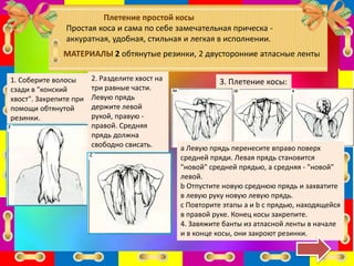 Плетение простой косы
Простая коса и сама по себе замечательная прическа -
аккуратная, удобная, стильная и легкая в исполнении.
МАТЕРИАЛЫ 2 обтянутые резинки, 2 двусторонние атласные ленты
1. Соберите волосы
сзади в "конский
хвост". Закрепите при
помощи обтянутой
резинки.
2. Разделите хвост на
три равные части.
Левую прядь
держите левой
рукой, правую -
правой. Средняя
прядь должна
свободно свисать.
3. Плетение косы:
а Левую прядь перенесите вправо поверх
средней пряди. Левая прядь становится
"новой" средней прядью, а средняя - "новой"
левой.
b Отпустите новую среднюю прядь и захватите
в левую руку новую левую прядь.
c Повторите этапы а и b с прядью, находящейся
в правой руке. Конец косы закрепите.
4. Завяжите банты из атласной ленты в начале
и в конце косы, они закроют резинки.
 
