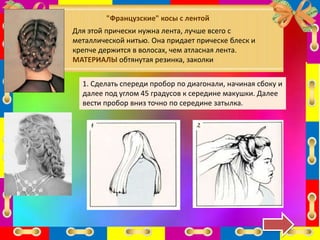 "Французские" косы с лентой
Для этой прически нужна лента, лучше всего с
металлической нитью. Она придает прическе блеск и
крепче держится в волосах, чем атласная лента.
МАТЕРИАЛЫ обтянутая резинка, заколки
1. Сделать спереди пробор по диагонали, начиная сбоку и
далее под углом 45 градусов к середине макушки. Далее
вести пробор вниз точно по середине затылка.
 