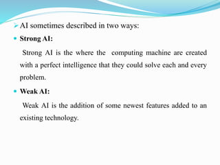 AI sometimes described in two ways:
 Strong AI:
Strong AI is the where the computing machine are created
with a perfect ...