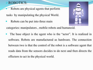 ROBOTICS:
 Robots are physical agents that perform
tasks by manipulating the physical World.
 Robots can be put into th...