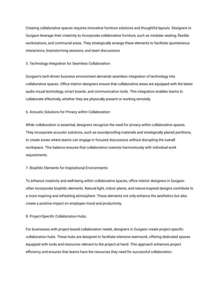 Creating collaborative spaces requires innovative furniture solutions and thoughtful layouts. Designers in
Gurgaon leverage their creativity to incorporate collaborative furniture, such as modular seating, flexible
workstations, and communal areas. They strategically arrange these elements to facilitate spontaneous
interactions, brainstorming sessions, and team discussions.
5. Technology Integration for Seamless Collaboration:
Gurgaon's tech-driven business environment demands seamless integration of technology into
collaborative spaces. Office interior designers ensure that collaborative areas are equipped with the latest
audio-visual technology, smart boards, and communication tools. This integration enables teams to
collaborate effectively, whether they are physically present or working remotely.
6. Acoustic Solutions for Privacy within Collaboration:
While collaboration is essential, designers recognize the need for privacy within collaborative spaces.
They incorporate acoustic solutions, such as soundproofing materials and strategically placed partitions,
to create zones where teams can engage in focused discussions without disrupting the overall
workspace. This balance ensures that collaboration coexists harmoniously with individual work
requirements.
7. Biophilic Elements for Inspirational Environments:
To enhance creativity and well-being within collaborative spaces, office interior designers in Gurgaon
often incorporate biophilic elements. Natural light, indoor plants, and nature-inspired designs contribute to
a more inspiring and refreshing atmosphere. These elements not only enhance the aesthetics but also
create a positive impact on employee mood and productivity.
8. Project-Specific Collaboration Hubs:
For businesses with project-based collaboration needs, designers in Gurgaon create project-specific
collaboration hubs. These hubs are designed to facilitate intensive teamwork, offering dedicated spaces
equipped with tools and resources relevant to the project at hand. This approach enhances project
efficiency and ensures that teams have the resources they need for successful collaboration.
 
