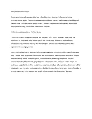 9. Employee-Centric Design:
Recognizing that employees are at the heart of collaboration, designers in Gurgaon prioritize
employee-centric design. They create spaces that consider the comfort, preferences, and well-being of
the workforce. Employee-centric design fosters a sense of ownership and engagement, encouraging
employees to actively participate in collaborative activities.
10. Continuous Adaptation to Evolving Needs:
Collaboration needs can evolve over time, and Gurgaon's office interior designers understand the
importance of adaptability. They design spaces that can be easily modified to meet changing
collaboration requirements, ensuring that the workspace remains relevant and supportive of the
organization's evolving dynamics.
In conclusion, office interior designers in Gurgaon with expertise in creating collaborative office spaces
bring a unique blend of creativity, functionality, and adaptability to the professional landscape. Through
innovative design trends, agile workspaces, tailored solutions, technology integration, acoustic
considerations, biophilic elements, project-specific collaboration hubs, employee-centric design, and
continuous adaptation to evolving needs, these designers contribute to Gurgaon's reputation as a hub for
collaborative and innovative business practices. Collaborative excellence is not just a design choice but a
strategic investment in the success and growth of businesses in the vibrant city of Gurgaon.
 