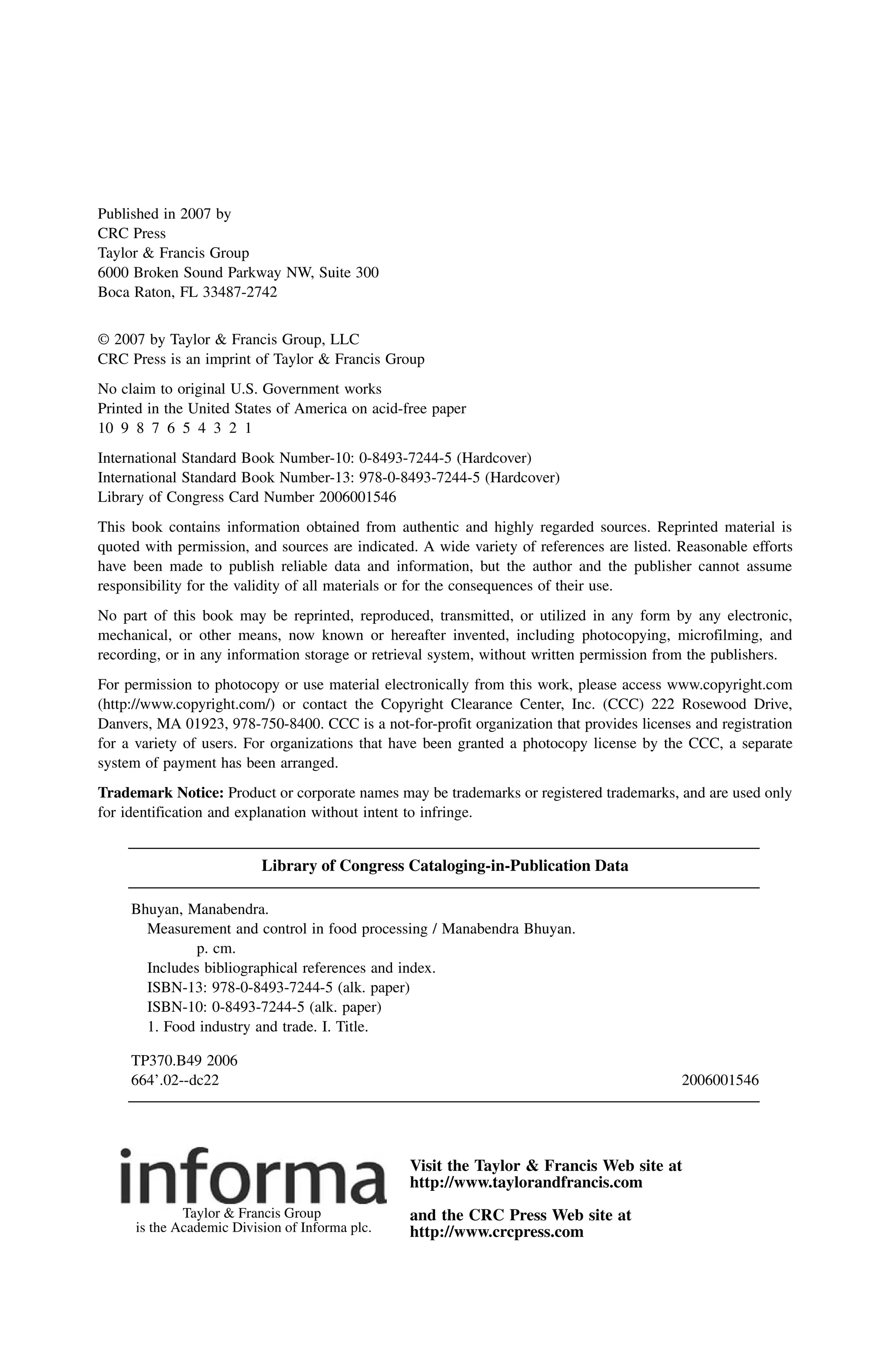 Published in 2007 by
CRC Press
Taylor & Francis Group
6000 Broken Sound Parkway NW, Suite 300
Boca Raton, FL 33487-2742
© 2007 by Taylor & Francis Group, LLC
CRC Press is an imprint of Taylor & Francis Group
No claim to original U.S. Government works
Printed in the United States of America on acid-free paper
10 9 8 7 6 5 4 3 2 1
International Standard Book Number-10: 0-8493-7244-5 (Hardcover)
International Standard Book Number-13: 978-0-8493-7244-5 (Hardcover)
Library of Congress Card Number 2006001546
This book contains information obtained from authentic and highly regarded sources. Reprinted material is
quoted with permission, and sources are indicated. A wide variety of references are listed. Reasonable efforts
have been made to publish reliable data and information, but the author and the publisher cannot assume
responsibility for the validity of all materials or for the consequences of their use.
No part of this book may be reprinted, reproduced, transmitted, or utilized in any form by any electronic,
mechanical, or other means, now known or hereafter invented, including photocopying, microfilming, and
recording, or in any information storage or retrieval system, without written permission from the publishers.
For permission to photocopy or use material electronically from this work, please access www.copyright.com
(http://www.copyright.com/) or contact the Copyright Clearance Center, Inc. (CCC) 222 Rosewood Drive,
Danvers, MA 01923, 978-750-8400. CCC is a not-for-profit organization that provides licenses and registration
for a variety of users. For organizations that have been granted a photocopy license by the CCC, a separate
system of payment has been arranged.
Trademark Notice: Product or corporate names may be trademarks or registered trademarks, and are used only
for identification and explanation without intent to infringe.
Library of Congress Cataloging-in-Publication Data
Bhuyan, Manabendra.
Measurement and control in food processing / Manabendra Bhuyan.
p. cm.
Includes bibliographical references and index.
ISBN-13: 978-0-8493-7244-5 (alk. paper)
ISBN-10: 0-8493-7244-5 (alk. paper)
1. Food industry and trade. I. Title.
TP370.B49 2006
664’.02--dc22 2006001546
Visit the Taylor & Francis Web site at
http://www.taylorandfrancis.com
and the CRC Press Web site at
http://www.crcpress.com
Taylor & Francis Group
is the Academic Division of Informa plc.
7244_Discl.fm Page 1 Tuesday, March 21, 2006 1:34 PM
 