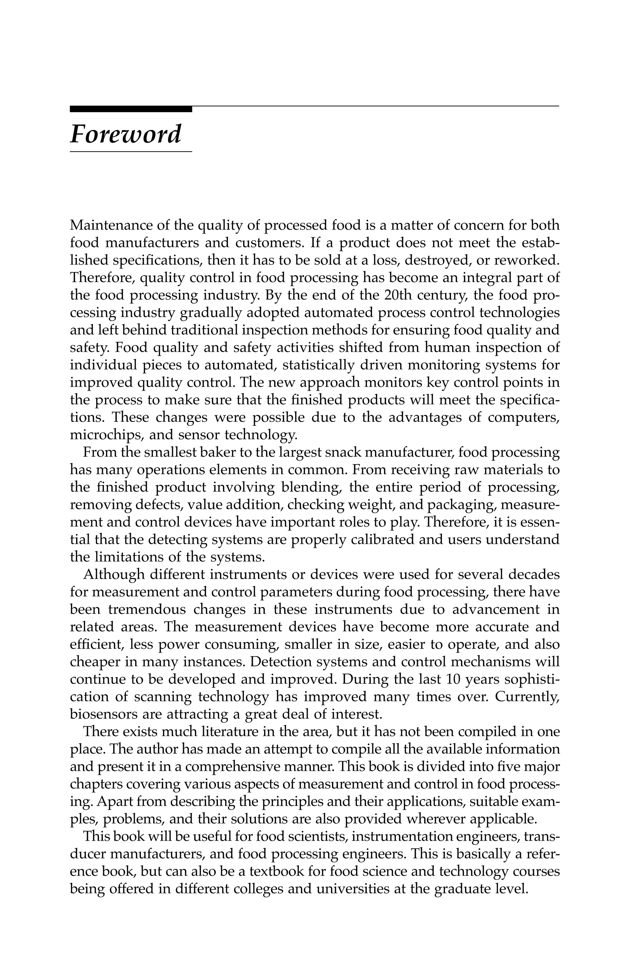Foreword
Maintenance of the quality of processed food is a matter of concern for both
food manufacturers and customers. If a product does not meet the estab-
lished specifications, then it has to be sold at a loss, destroyed, or reworked.
Therefore, quality control in food processing has become an integral part of
the food processing industry. By the end of the 20th century, the food pro-
cessing industry gradually adopted automated process control technologies
and left behind traditional inspection methods for ensuring food quality and
safety. Food quality and safety activities shifted from human inspection of
individual pieces to automated, statistically driven monitoring systems for
improved quality control. The new approach monitors key control points in
the process to make sure that the finished products will meet the specifica-
tions. These changes were possible due to the advantages of computers,
microchips, and sensor technology.
From the smallest baker to the largest snack manufacturer, food processing
has many operations elements in common. From receiving raw materials to
the finished product involving blending, the entire period of processing,
removing defects, value addition, checking weight, and packaging, measure-
ment and control devices have important roles to play. Therefore, it is essen-
tial that the detecting systems are properly calibrated and users understand
the limitations of the systems.
Although different instruments or devices were used for several decades
for measurement and control parameters during food processing, there have
been tremendous changes in these instruments due to advancement in
related areas. The measurement devices have become more accurate and
efficient, less power consuming, smaller in size, easier to operate, and also
cheaper in many instances. Detection systems and control mechanisms will
continue to be developed and improved. During the last 10 years sophisti-
cation of scanning technology has improved many times over. Currently,
biosensors are attracting a great deal of interest.
There exists much literature in the area, but it has not been compiled in one
place. The author has made an attempt to compile all the available information
and present it in a comprehensive manner. This book is divided into five major
chapters covering various aspects of measurement and control in food process-
ing. Apart from describing the principles and their applications, suitable exam-
ples, problems, and their solutions are also provided wherever applicable.
This book will be useful for food scientists, instrumentation engineers, trans-
ducer manufacturers, and food processing engineers. This is basically a refer-
ence book, but can also be a textbook for food science and technology courses
being offered in different colleges and universities at the graduate level.
7244_C000.fm Page v Thursday, July 6, 2006 11:15 PM
 