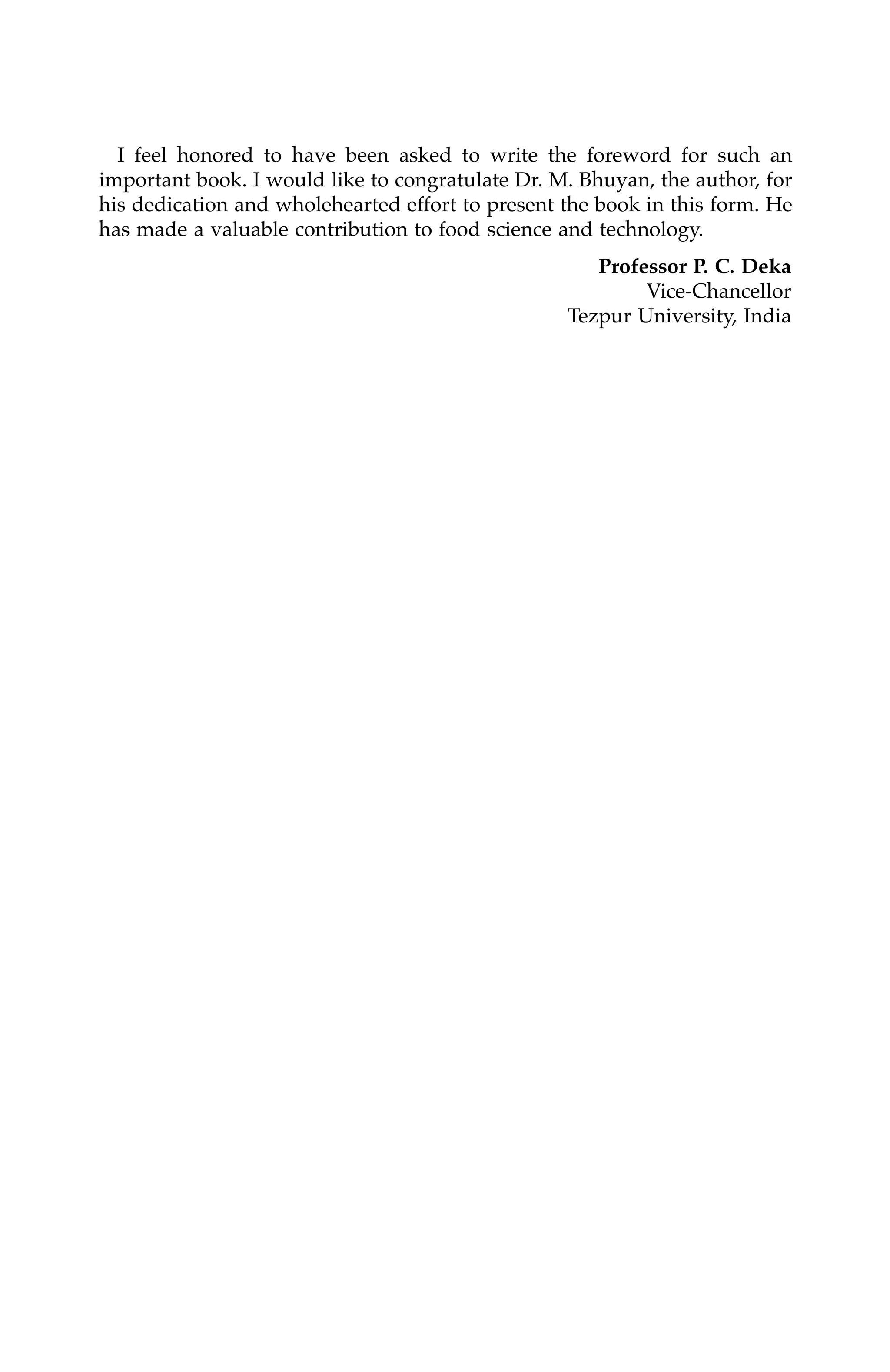 I feel honored to have been asked to write the foreword for such an
important book. I would like to congratulate Dr. M. Bhuyan, the author, for
his dedication and wholehearted effort to present the book in this form. He
has made a valuable contribution to food science and technology.
Professor P. C. Deka
Vice-Chancellor
Tezpur University, India
7244_C000.fm Page vi Thursday, July 6, 2006 11:15 PM
 
