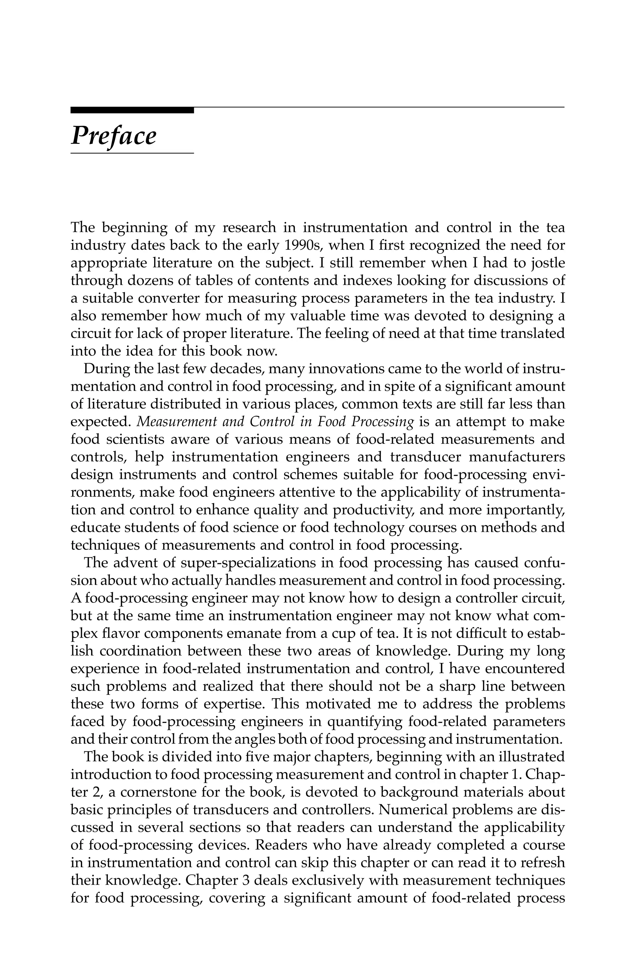 Preface
The beginning of my research in instrumentation and control in the tea
industry dates back to the early 1990s, when I first recognized the need for
appropriate literature on the subject. I still remember when I had to jostle
through dozens of tables of contents and indexes looking for discussions of
a suitable converter for measuring process parameters in the tea industry. I
also remember how much of my valuable time was devoted to designing a
circuit for lack of proper literature. The feeling of need at that time translated
into the idea for this book now.
During the last few decades, many innovations came to the world of instru-
mentation and control in food processing, and in spite of a significant amount
of literature distributed in various places, common texts are still far less than
expected. Measurement and Control in Food Processing is an attempt to make
food scientists aware of various means of food-related measurements and
controls, help instrumentation engineers and transducer manufacturers
design instruments and control schemes suitable for food-processing envi-
ronments, make food engineers attentive to the applicability of instrumenta-
tion and control to enhance quality and productivity, and more importantly,
educate students of food science or food technology courses on methods and
techniques of measurements and control in food processing.
The advent of super-specializations in food processing has caused confu-
sion about who actually handles measurement and control in food processing.
A food-processing engineer may not know how to design a controller circuit,
but at the same time an instrumentation engineer may not know what com-
plex flavor components emanate from a cup of tea. It is not difficult to estab-
lish coordination between these two areas of knowledge. During my long
experience in food-related instrumentation and control, I have encountered
such problems and realized that there should not be a sharp line between
these two forms of expertise. This motivated me to address the problems
faced by food-processing engineers in quantifying food-related parameters
and their control from the angles both of food processing and instrumentation.
The book is divided into five major chapters, beginning with an illustrated
introduction to food processing measurement and control in chapter 1. Chap-
ter 2, a cornerstone for the book, is devoted to background materials about
basic principles of transducers and controllers. Numerical problems are dis-
cussed in several sections so that readers can understand the applicability
of food-processing devices. Readers who have already completed a course
in instrumentation and control can skip this chapter or can read it to refresh
their knowledge. Chapter 3 deals exclusively with measurement techniques
for food processing, covering a significant amount of food-related process
7244_C000.fm Page vii Thursday, July 6, 2006 11:15 PM
 