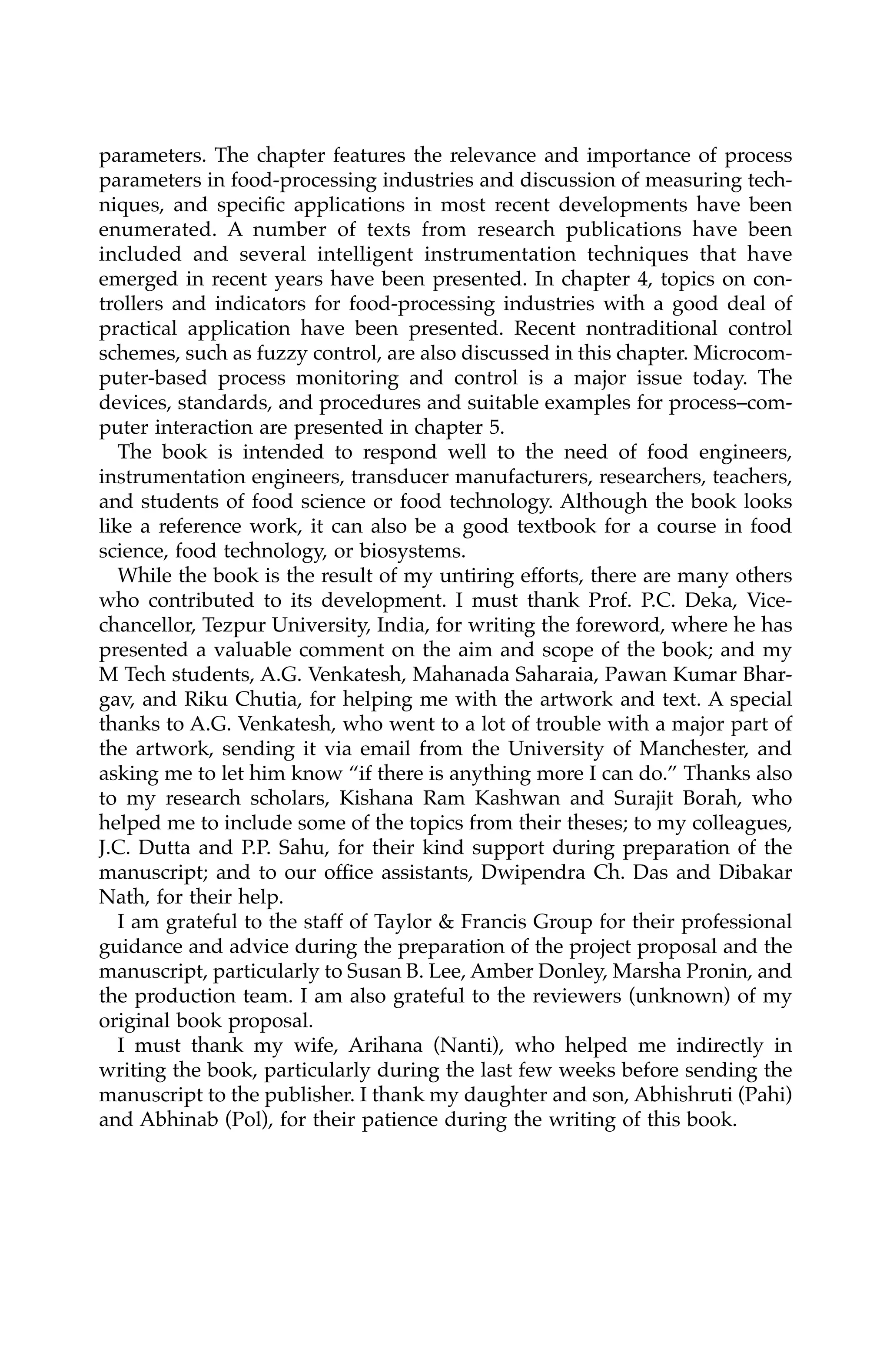 parameters. The chapter features the relevance and importance of process
parameters in food-processing industries and discussion of measuring tech-
niques, and specific applications in most recent developments have been
enumerated. A number of texts from research publications have been
included and several intelligent instrumentation techniques that have
emerged in recent years have been presented. In chapter 4, topics on con-
trollers and indicators for food-processing industries with a good deal of
practical application have been presented. Recent nontraditional control
schemes, such as fuzzy control, are also discussed in this chapter. Microcom-
puter-based process monitoring and control is a major issue today. The
devices, standards, and procedures and suitable examples for process–com-
puter interaction are presented in chapter 5.
The book is intended to respond well to the need of food engineers,
instrumentation engineers, transducer manufacturers, researchers, teachers,
and students of food science or food technology. Although the book looks
like a reference work, it can also be a good textbook for a course in food
science, food technology, or biosystems.
While the book is the result of my untiring efforts, there are many others
who contributed to its development. I must thank Prof. P.C. Deka, Vice-
chancellor, Tezpur University, India, for writing the foreword, where he has
presented a valuable comment on the aim and scope of the book; and my
M Tech students, A.G. Venkatesh, Mahanada Saharaia, Pawan Kumar Bhar-
gav, and Riku Chutia, for helping me with the artwork and text. A special
thanks to A.G. Venkatesh, who went to a lot of trouble with a major part of
the artwork, sending it via email from the University of Manchester, and
asking me to let him know “if there is anything more I can do.” Thanks also
to my research scholars, Kishana Ram Kashwan and Surajit Borah, who
helped me to include some of the topics from their theses; to my colleagues,
J.C. Dutta and P.P. Sahu, for their kind support during preparation of the
manuscript; and to our office assistants, Dwipendra Ch. Das and Dibakar
Nath, for their help.
I am grateful to the staff of Taylor & Francis Group for their professional
guidance and advice during the preparation of the project proposal and the
manuscript, particularly to Susan B. Lee, Amber Donley, Marsha Pronin, and
the production team. I am also grateful to the reviewers (unknown) of my
original book proposal.
I must thank my wife, Arihana (Nanti), who helped me indirectly in
writing the book, particularly during the last few weeks before sending the
manuscript to the publisher. I thank my daughter and son, Abhishruti (Pahi)
and Abhinab (Pol), for their patience during the writing of this book.
7244_C000.fm Page viii Thursday, July 6, 2006 11:15 PM
 