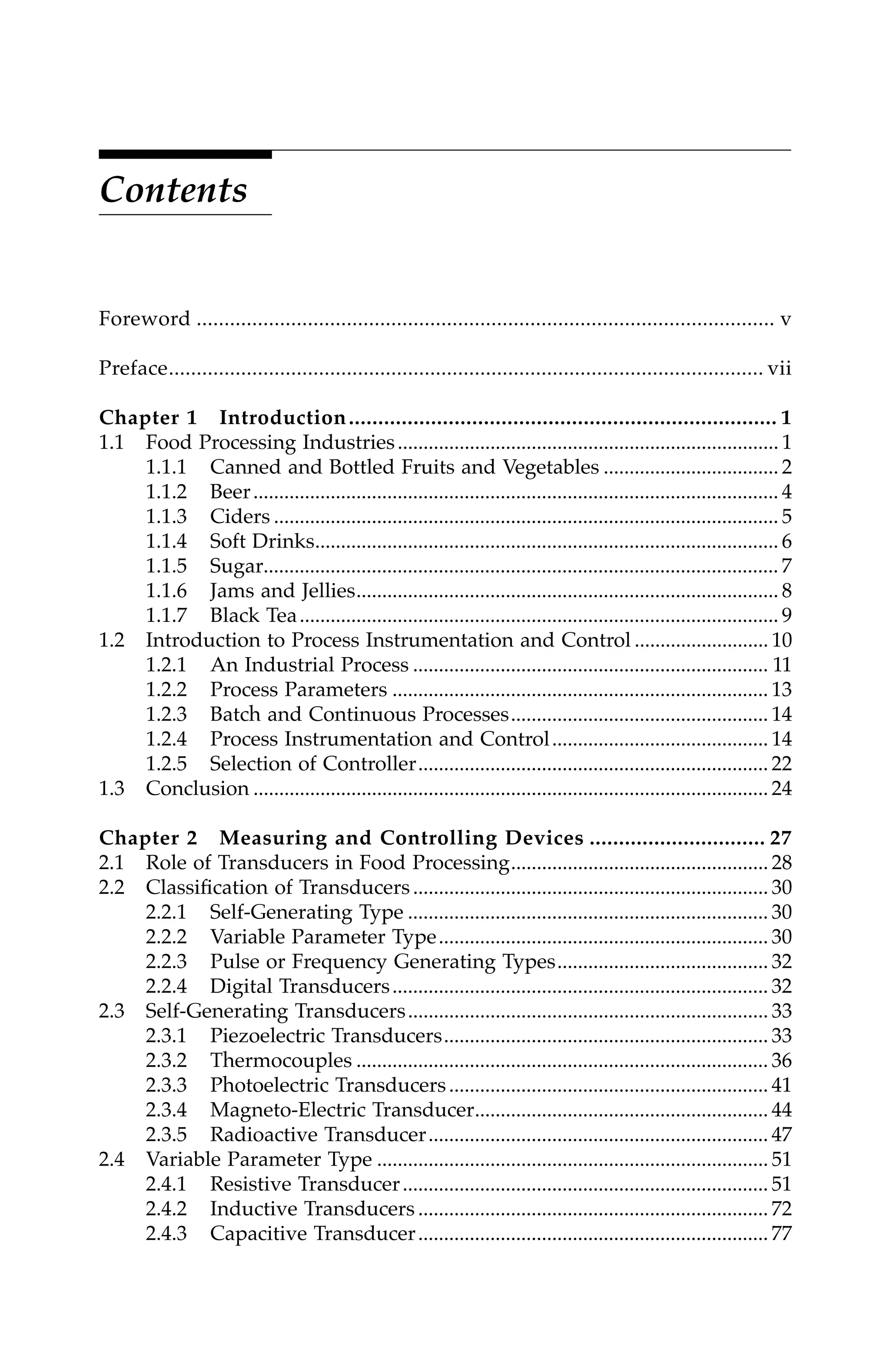 Contents
Foreword ........................................................................................................ v
Preface........................................................................................................... vii
Chapter 1 Introduction......................................................................... 1
1.1 Food Processing Industries.......................................................................... 1
1.1.1 Canned and Bottled Fruits and Vegetables .................................. 2
1.1.2 Beer...................................................................................................... 4
1.1.3 Ciders .................................................................................................. 5
1.1.4 Soft Drinks.......................................................................................... 6
1.1.5 Sugar.................................................................................................... 7
1.1.6 Jams and Jellies.................................................................................. 8
1.1.7 Black Tea............................................................................................. 9
1.2 Introduction to Process Instrumentation and Control .......................... 10
1.2.1 An Industrial Process ..................................................................... 11
1.2.2 Process Parameters ......................................................................... 13
1.2.3 Batch and Continuous Processes.................................................. 14
1.2.4 Process Instrumentation and Control.......................................... 14
1.2.5 Selection of Controller.................................................................... 22
1.3 Conclusion .................................................................................................... 24
Chapter 2 Measuring and Controlling Devices .............................. 27
2.1 Role of Transducers in Food Processing.................................................. 28
2.2 Classification of Transducers..................................................................... 30
2.2.1 Self-Generating Type ...................................................................... 30
2.2.2 Variable Parameter Type................................................................ 30
2.2.3 Pulse or Frequency Generating Types......................................... 32
2.2.4 Digital Transducers......................................................................... 32
2.3 Self-Generating Transducers...................................................................... 33
2.3.1 Piezoelectric Transducers............................................................... 33
2.3.2 Thermocouples ................................................................................ 36
2.3.3 Photoelectric Transducers.............................................................. 41
2.3.4 Magneto-Electric Transducer......................................................... 44
2.3.5 Radioactive Transducer.................................................................. 47
2.4 Variable Parameter Type ............................................................................ 51
2.4.1 Resistive Transducer....................................................................... 51
2.4.2 Inductive Transducers .................................................................... 72
2.4.3 Capacitive Transducer.................................................................... 77
7244_C000.fm Page ix Thursday, July 6, 2006 11:15 PM
 