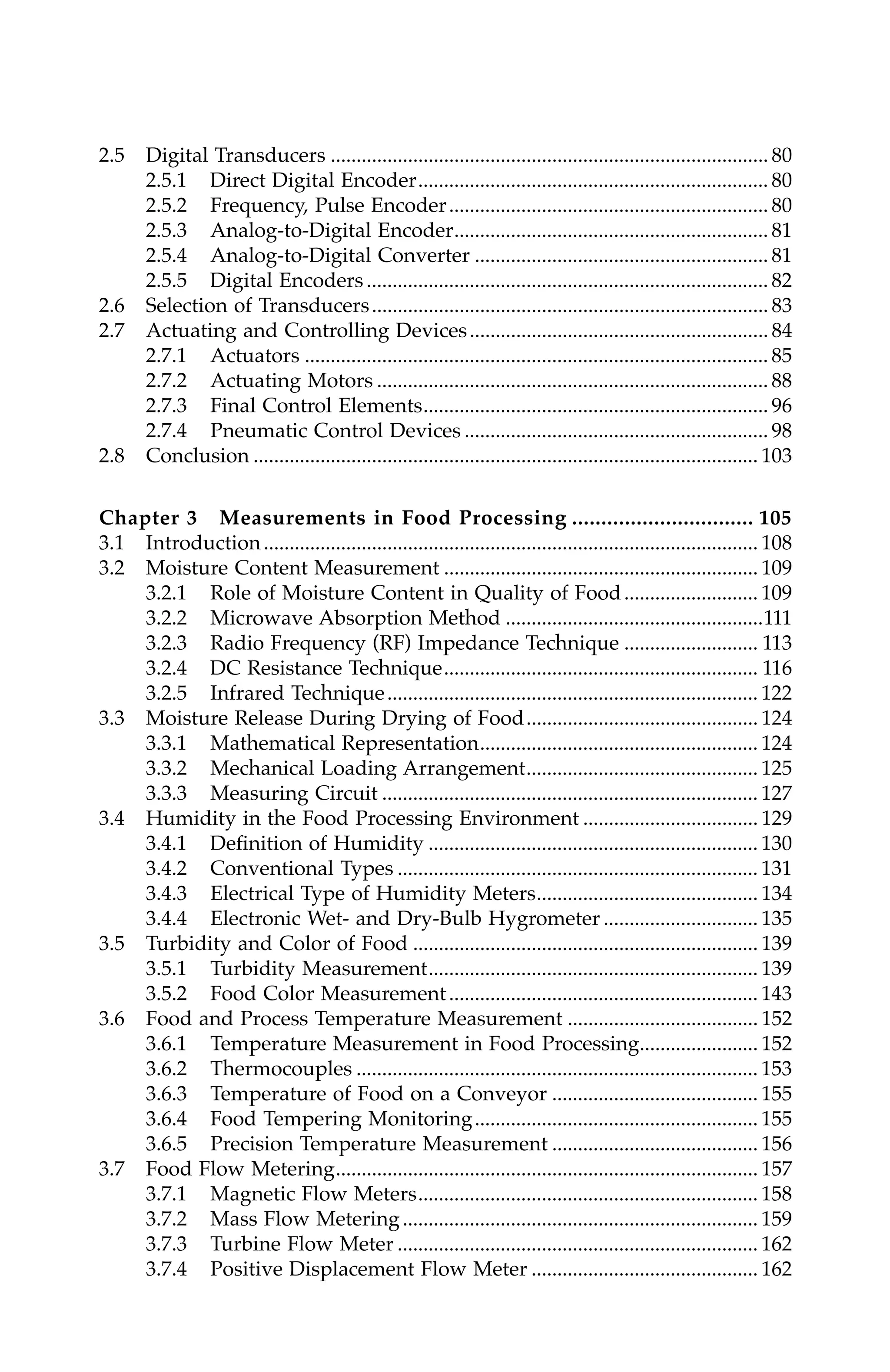 2.5 Digital Transducers ..................................................................................... 80
2.5.1 Direct Digital Encoder.................................................................... 80
2.5.2 Frequency, Pulse Encoder.............................................................. 80
2.5.3 Analog-to-Digital Encoder............................................................. 81
2.5.4 Analog-to-Digital Converter ......................................................... 81
2.5.5 Digital Encoders .............................................................................. 82
2.6 Selection of Transducers............................................................................. 83
2.7 Actuating and Controlling Devices.......................................................... 84
2.7.1 Actuators .......................................................................................... 85
2.7.2 Actuating Motors ............................................................................ 88
2.7.3 Final Control Elements................................................................... 96
2.7.4 Pneumatic Control Devices ........................................................... 98
2.8 Conclusion .................................................................................................. 103
Chapter 3 Measurements in Food Processing ............................... 105
3.1 Introduction................................................................................................ 108
3.2 Moisture Content Measurement ............................................................. 109
3.2.1 Role of Moisture Content in Quality of Food.......................... 109
3.2.2 Microwave Absorption Method ..................................................111
3.2.3 Radio Frequency (RF) Impedance Technique .......................... 113
3.2.4 DC Resistance Technique............................................................. 116
3.2.5 Infrared Technique........................................................................ 122
3.3 Moisture Release During Drying of Food............................................. 124
3.3.1 Mathematical Representation...................................................... 124
3.3.2 Mechanical Loading Arrangement............................................. 125
3.3.3 Measuring Circuit ......................................................................... 127
3.4 Humidity in the Food Processing Environment .................................. 129
3.4.1 Definition of Humidity ................................................................ 130
3.4.2 Conventional Types ...................................................................... 131
3.4.3 Electrical Type of Humidity Meters........................................... 134
3.4.4 Electronic Wet- and Dry-Bulb Hygrometer .............................. 135
3.5 Turbidity and Color of Food ................................................................... 139
3.5.1 Turbidity Measurement................................................................ 139
3.5.2 Food Color Measurement............................................................ 143
3.6 Food and Process Temperature Measurement ..................................... 152
3.6.1 Temperature Measurement in Food Processing....................... 152
3.6.2 Thermocouples .............................................................................. 153
3.6.3 Temperature of Food on a Conveyor ........................................ 155
3.6.4 Food Tempering Monitoring....................................................... 155
3.6.5 Precision Temperature Measurement ........................................ 156
3.7 Food Flow Metering.................................................................................. 157
3.7.1 Magnetic Flow Meters.................................................................. 158
3.7.2 Mass Flow Metering..................................................................... 159
3.7.3 Turbine Flow Meter ...................................................................... 162
3.7.4 Positive Displacement Flow Meter ............................................ 162
7244_C000.fm Page x Thursday, July 6, 2006 11:15 PM
 