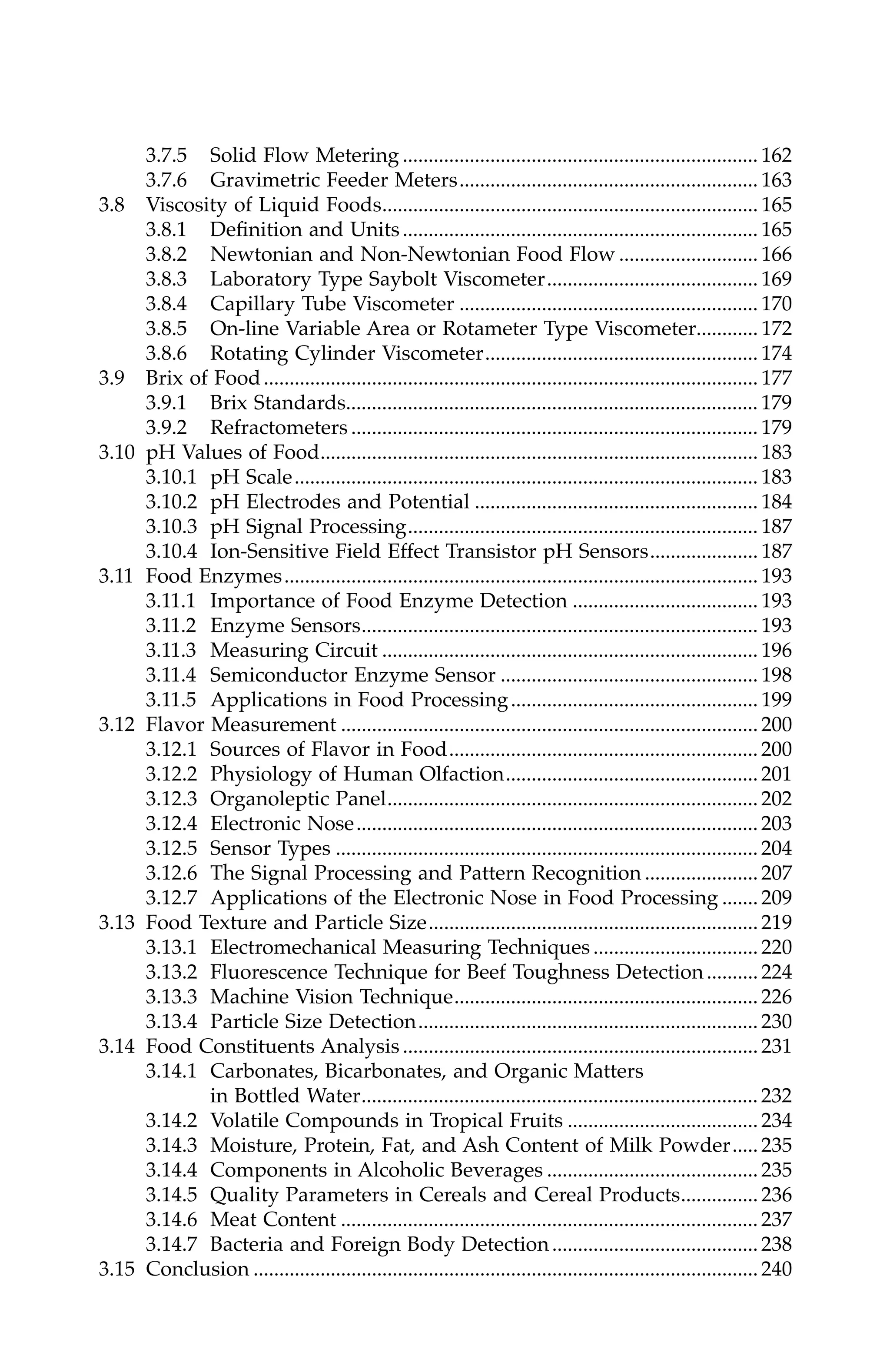 3.7.5 Solid Flow Metering ..................................................................... 162
3.7.6 Gravimetric Feeder Meters.......................................................... 163
3.8 Viscosity of Liquid Foods......................................................................... 165
3.8.1 Definition and Units..................................................................... 165
3.8.2 Newtonian and Non-Newtonian Food Flow ........................... 166
3.8.3 Laboratory Type Saybolt Viscometer......................................... 169
3.8.4 Capillary Tube Viscometer .......................................................... 170
3.8.5 On-line Variable Area or Rotameter Type Viscometer............ 172
3.8.6 Rotating Cylinder Viscometer..................................................... 174
3.9 Brix of Food................................................................................................ 177
3.9.1 Brix Standards................................................................................ 179
3.9.2 Refractometers ............................................................................... 179
3.10 pH Values of Food..................................................................................... 183
3.10.1 pH Scale.......................................................................................... 183
3.10.2 pH Electrodes and Potential ....................................................... 184
3.10.3 pH Signal Processing.................................................................... 187
3.10.4 Ion-Sensitive Field Effect Transistor pH Sensors..................... 187
3.11 Food Enzymes............................................................................................ 193
3.11.1 Importance of Food Enzyme Detection .................................... 193
3.11.2 Enzyme Sensors............................................................................. 193
3.11.3 Measuring Circuit ......................................................................... 196
3.11.4 Semiconductor Enzyme Sensor .................................................. 198
3.11.5 Applications in Food Processing................................................ 199
3.12 Flavor Measurement ................................................................................. 200
3.12.1 Sources of Flavor in Food............................................................ 200
3.12.2 Physiology of Human Olfaction................................................. 201
3.12.3 Organoleptic Panel........................................................................ 202
3.12.4 Electronic Nose.............................................................................. 203
3.12.5 Sensor Types .................................................................................. 204
3.12.6 The Signal Processing and Pattern Recognition ...................... 207
3.12.7 Applications of the Electronic Nose in Food Processing ....... 209
3.13 Food Texture and Particle Size................................................................ 219
3.13.1 Electromechanical Measuring Techniques ................................ 220
3.13.2 Fluorescence Technique for Beef Toughness Detection.......... 224
3.13.3 Machine Vision Technique........................................................... 226
3.13.4 Particle Size Detection.................................................................. 230
3.14 Food Constituents Analysis ..................................................................... 231
3.14.1 Carbonates, Bicarbonates, and Organic Matters
in Bottled Water............................................................................. 232
3.14.2 Volatile Compounds in Tropical Fruits ..................................... 234
3.14.3 Moisture, Protein, Fat, and Ash Content of Milk Powder..... 235
3.14.4 Components in Alcoholic Beverages ......................................... 235
3.14.5 Quality Parameters in Cereals and Cereal Products............... 236
3.14.6 Meat Content ................................................................................. 237
3.14.7 Bacteria and Foreign Body Detection........................................ 238
3.15 Conclusion .................................................................................................. 240
7244_C000.fm Page xi Thursday, July 6, 2006 11:15 PM
 