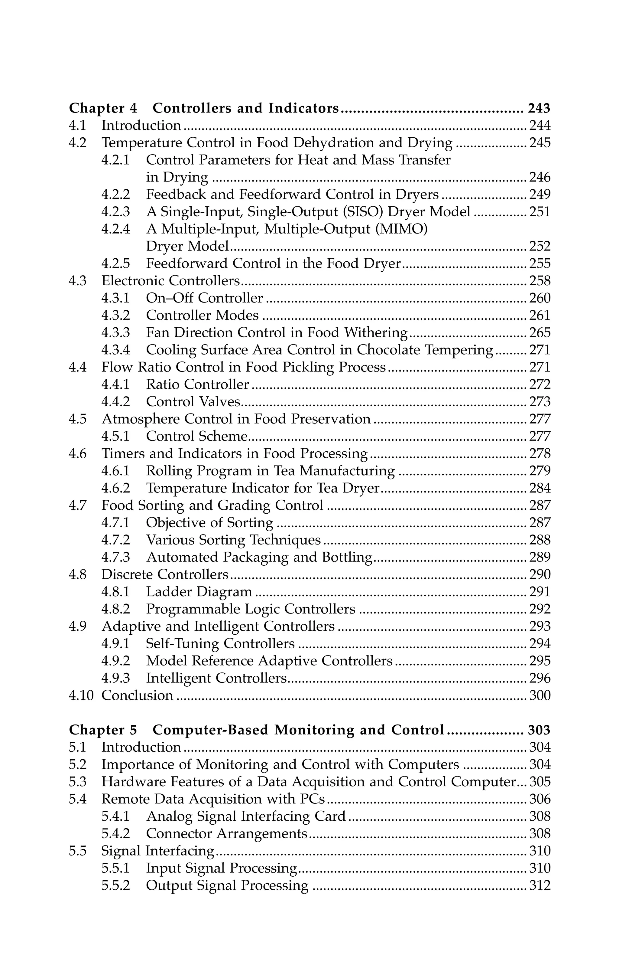 Chapter 4 Controllers and Indicators............................................. 243
4.1 Introduction................................................................................................ 244
4.2 Temperature Control in Food Dehydration and Drying .................... 245
4.2.1 Control Parameters for Heat and Mass Transfer
in Drying ........................................................................................ 246
4.2.2 Feedback and Feedforward Control in Dryers ........................ 249
4.2.3 A Single-Input, Single-Output (SISO) Dryer Model ............... 251
4.2.4 A Multiple-Input, Multiple-Output (MIMO)
Dryer Model................................................................................... 252
4.2.5 Feedforward Control in the Food Dryer................................... 255
4.3 Electronic Controllers................................................................................ 258
4.3.1 On–Off Controller ......................................................................... 260
4.3.2 Controller Modes .......................................................................... 261
4.3.3 Fan Direction Control in Food Withering................................. 265
4.3.4 Cooling Surface Area Control in Chocolate Tempering......... 271
4.4 Flow Ratio Control in Food Pickling Process....................................... 271
4.4.1 Ratio Controller............................................................................. 272
4.4.2 Control Valves................................................................................ 273
4.5 Atmosphere Control in Food Preservation ........................................... 277
4.5.1 Control Scheme.............................................................................. 277
4.6 Timers and Indicators in Food Processing............................................ 278
4.6.1 Rolling Program in Tea Manufacturing .................................... 279
4.6.2 Temperature Indicator for Tea Dryer......................................... 284
4.7 Food Sorting and Grading Control ........................................................ 287
4.7.1 Objective of Sorting ...................................................................... 287
4.7.2 Various Sorting Techniques......................................................... 288
4.7.3 Automated Packaging and Bottling........................................... 289
4.8 Discrete Controllers................................................................................... 290
4.8.1 Ladder Diagram ............................................................................ 291
4.8.2 Programmable Logic Controllers ............................................... 292
4.9 Adaptive and Intelligent Controllers ..................................................... 293
4.9.1 Self-Tuning Controllers ................................................................ 294
4.9.2 Model Reference Adaptive Controllers..................................... 295
4.9.3 Intelligent Controllers................................................................... 296
4.10 Conclusion .................................................................................................. 300
Chapter 5 Computer-Based Monitoring and Control ................... 303
5.1 Introduction................................................................................................ 304
5.2 Importance of Monitoring and Control with Computers .................. 304
5.3 Hardware Features of a Data Acquisition and Control Computer... 305
5.4 Remote Data Acquisition with PCs........................................................ 306
5.4.1 Analog Signal Interfacing Card.................................................. 308
5.4.2 Connector Arrangements............................................................. 308
5.5 Signal Interfacing....................................................................................... 310
5.5.1 Input Signal Processing................................................................ 310
5.5.2 Output Signal Processing ............................................................ 312
7244_C000.fm Page xii Thursday, July 6, 2006 11:15 PM
 