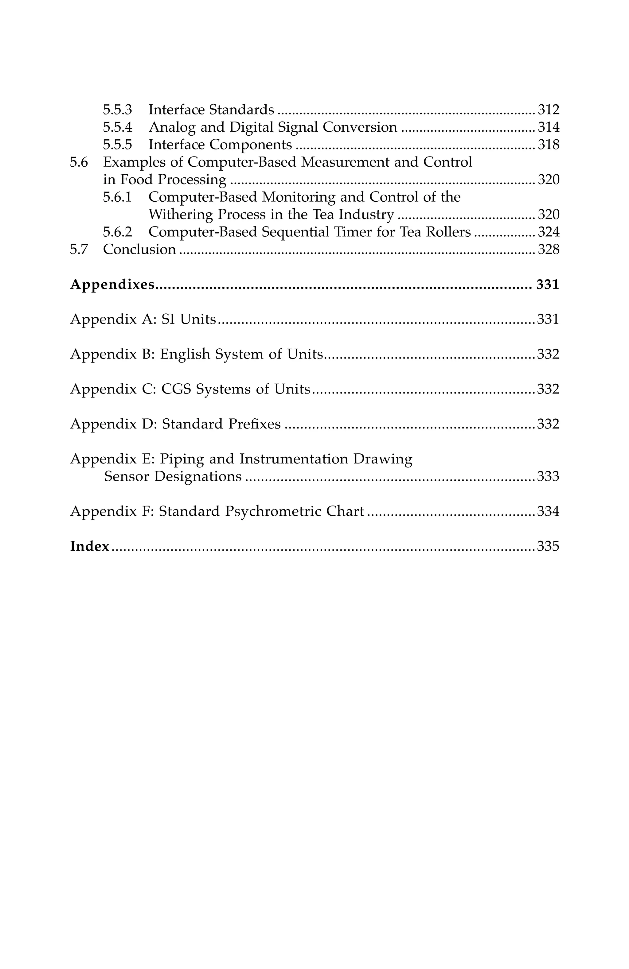 5.5.3 Interface Standards ....................................................................... 312
5.5.4 Analog and Digital Signal Conversion ..................................... 314
5.5.5 Interface Components .................................................................. 318
5.6 Examples of Computer-Based Measurement and Control
in Food Processing .................................................................................... 320
5.6.1 Computer-Based Monitoring and Control of the
Withering Process in the Tea Industry ...................................... 320
5.6.2 Computer-Based Sequential Timer for Tea Rollers ................. 324
5.7 Conclusion .................................................................................................. 328
Appendixes........................................................................................... 331
Appendix A: SI Units.................................................................................331
Appendix B: English System of Units......................................................332
Appendix C: CGS Systems of Units.........................................................332
Appendix D: Standard Prefixes ................................................................332
Appendix E: Piping and Instrumentation Drawing
Sensor Designations ..........................................................................333
Appendix F: Standard Psychrometric Chart ...........................................334
Index............................................................................................................335
7244_C000.fm Page xiii Thursday, July 6, 2006 11:15 PM
 