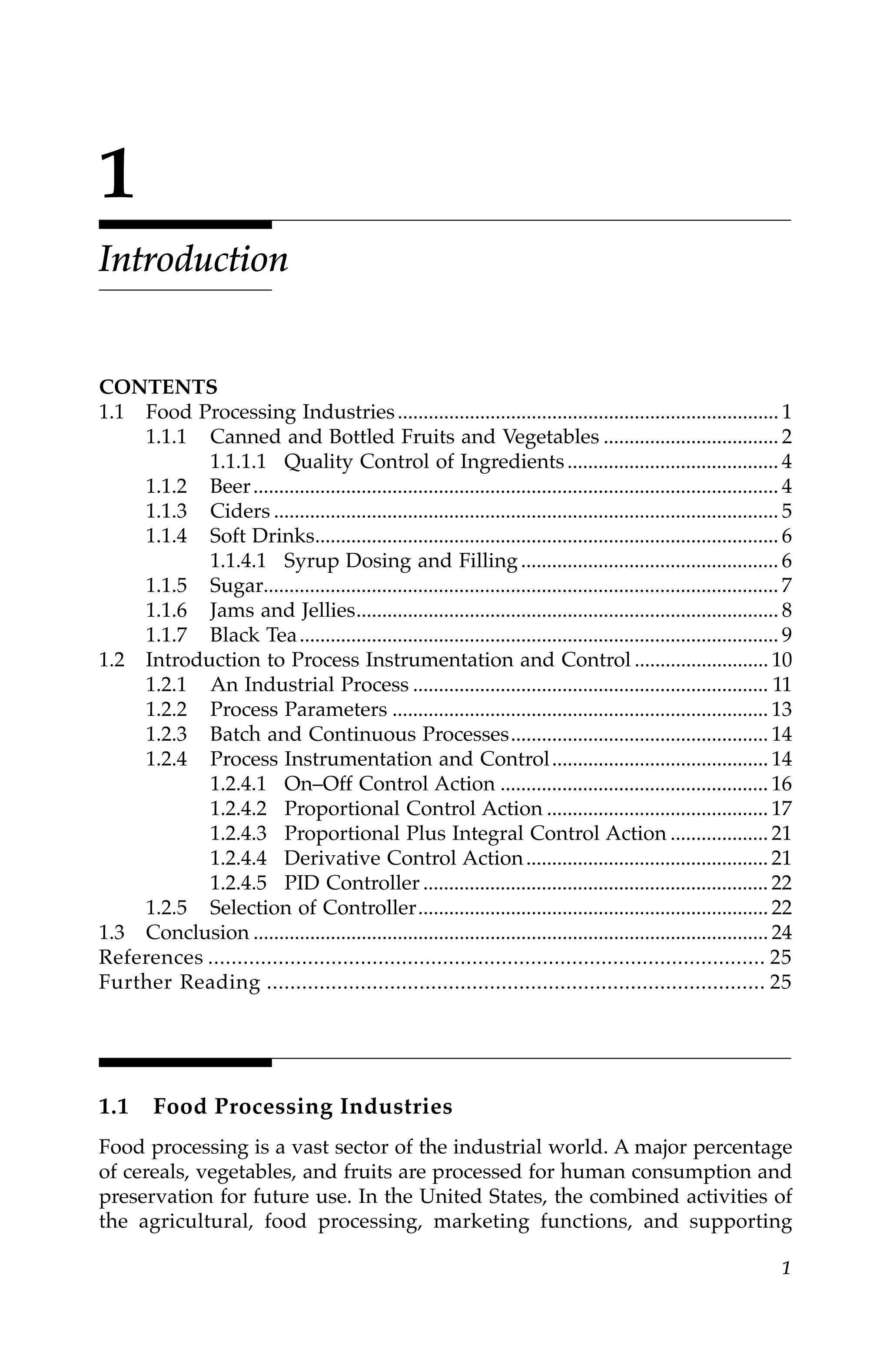 1
1
Introduction
CONTENTS
1.1 Food Processing Industries.......................................................................... 1
1.1.1 Canned and Bottled Fruits and Vegetables .................................. 2
1.1.1.1 Quality Control of Ingredients......................................... 4
1.1.2 Beer...................................................................................................... 4
1.1.3 Ciders .................................................................................................. 5
1.1.4 Soft Drinks.......................................................................................... 6
1.1.4.1 Syrup Dosing and Filling.................................................. 6
1.1.5 Sugar.................................................................................................... 7
1.1.6 Jams and Jellies.................................................................................. 8
1.1.7 Black Tea............................................................................................. 9
1.2 Introduction to Process Instrumentation and Control .......................... 10
1.2.1 An Industrial Process ..................................................................... 11
1.2.2 Process Parameters ......................................................................... 13
1.2.3 Batch and Continuous Processes.................................................. 14
1.2.4 Process Instrumentation and Control.......................................... 14
1.2.4.1 On–Off Control Action .................................................... 16
1.2.4.2 Proportional Control Action ........................................... 17
1.2.4.3 Proportional Plus Integral Control Action ................... 21
1.2.4.4 Derivative Control Action............................................... 21
1.2.4.5 PID Controller ................................................................... 22
1.2.5 Selection of Controller.................................................................... 22
1.3 Conclusion .................................................................................................... 24
References ............................................................................................... 25
Further Reading ..................................................................................... 25
1.1 Food Processing Industries
Food processing is a vast sector of the industrial world. A major percentage
of cereals, vegetables, and fruits are processed for human consumption and
preservation for future use. In the United States, the combined activities of
the agricultural, food processing, marketing functions, and supporting
7244.book Page 1 Wednesday, June 21, 2006 11:14 AM
 
