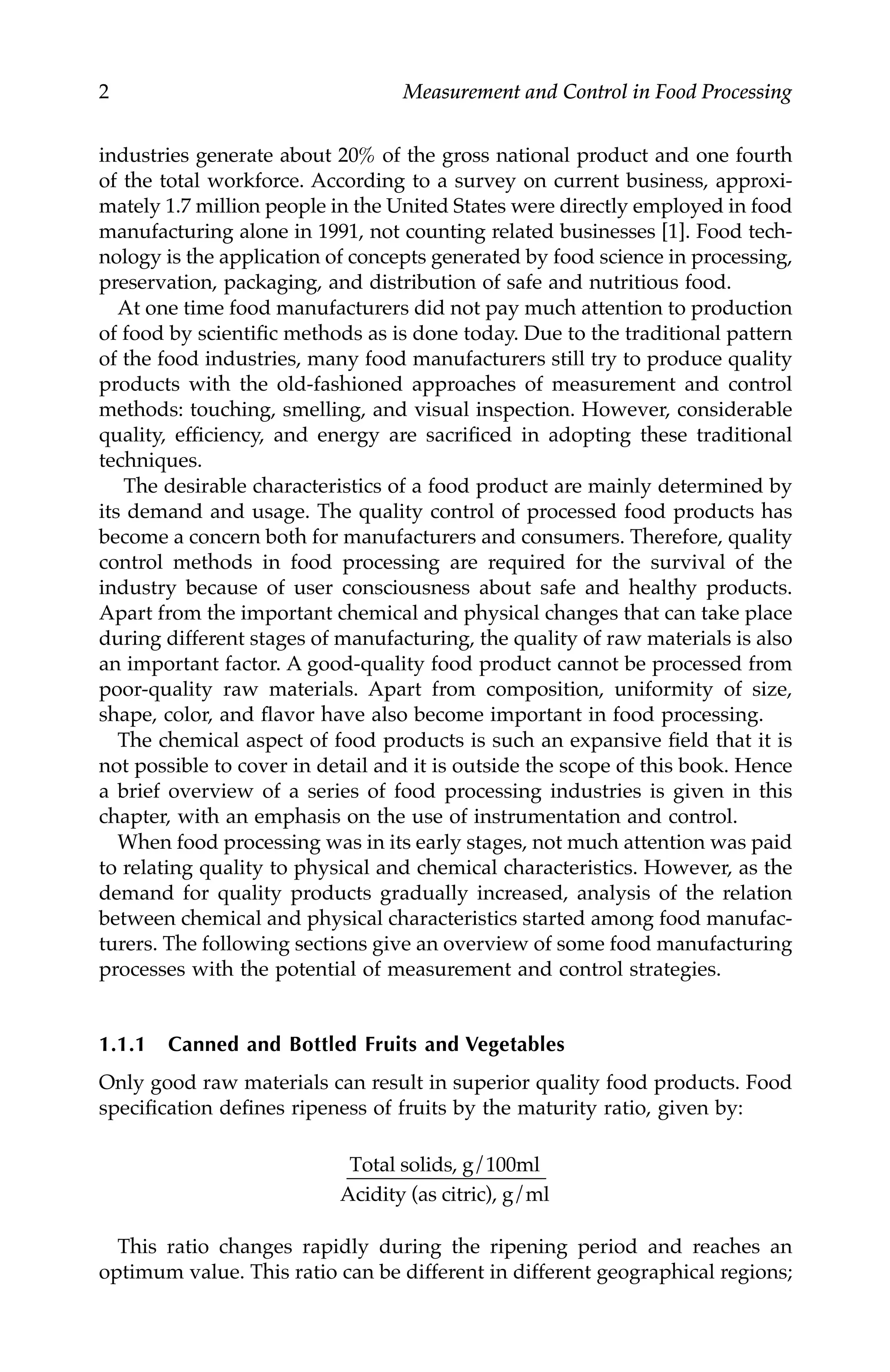 2 Measurement and Control in Food Processing
industries generate about 20% of the gross national product and one fourth
of the total workforce. According to a survey on current business, approxi-
mately 1.7 million people in the United States were directly employed in food
manufacturing alone in 1991, not counting related businesses [1]. Food tech-
nology is the application of concepts generated by food science in processing,
preservation, packaging, and distribution of safe and nutritious food.
At one time food manufacturers did not pay much attention to production
of food by scientific methods as is done today. Due to the traditional pattern
of the food industries, many food manufacturers still try to produce quality
products with the old-fashioned approaches of measurement and control
methods: touching, smelling, and visual inspection. However, considerable
quality, efficiency, and energy are sacrificed in adopting these traditional
techniques.
The desirable characteristics of a food product are mainly determined by
its demand and usage. The quality control of processed food products has
become a concern both for manufacturers and consumers. Therefore, quality
control methods in food processing are required for the survival of the
industry because of user consciousness about safe and healthy products.
Apart from the important chemical and physical changes that can take place
during different stages of manufacturing, the quality of raw materials is also
an important factor. A good-quality food product cannot be processed from
poor-quality raw materials. Apart from composition, uniformity of size,
shape, color, and flavor have also become important in food processing.
The chemical aspect of food products is such an expansive field that it is
not possible to cover in detail and it is outside the scope of this book. Hence
a brief overview of a series of food processing industries is given in this
chapter, with an emphasis on the use of instrumentation and control.
When food processing was in its early stages, not much attention was paid
to relating quality to physical and chemical characteristics. However, as the
demand for quality products gradually increased, analysis of the relation
between chemical and physical characteristics started among food manufac-
turers. The following sections give an overview of some food manufacturing
processes with the potential of measurement and control strategies.
1.1.1 Canned and Bottled Fruits and Vegetables
Only good raw materials can result in superior quality food products. Food
specification defines ripeness of fruits by the maturity ratio, given by:
This ratio changes rapidly during the ripening period and reaches an
optimum value. This ratio can be different in different geographical regions;
Total solids, g/100ml
Acidity (as citric), g/ml
7244.book Page 2 Wednesday, June 21, 2006 11:14 AM
 