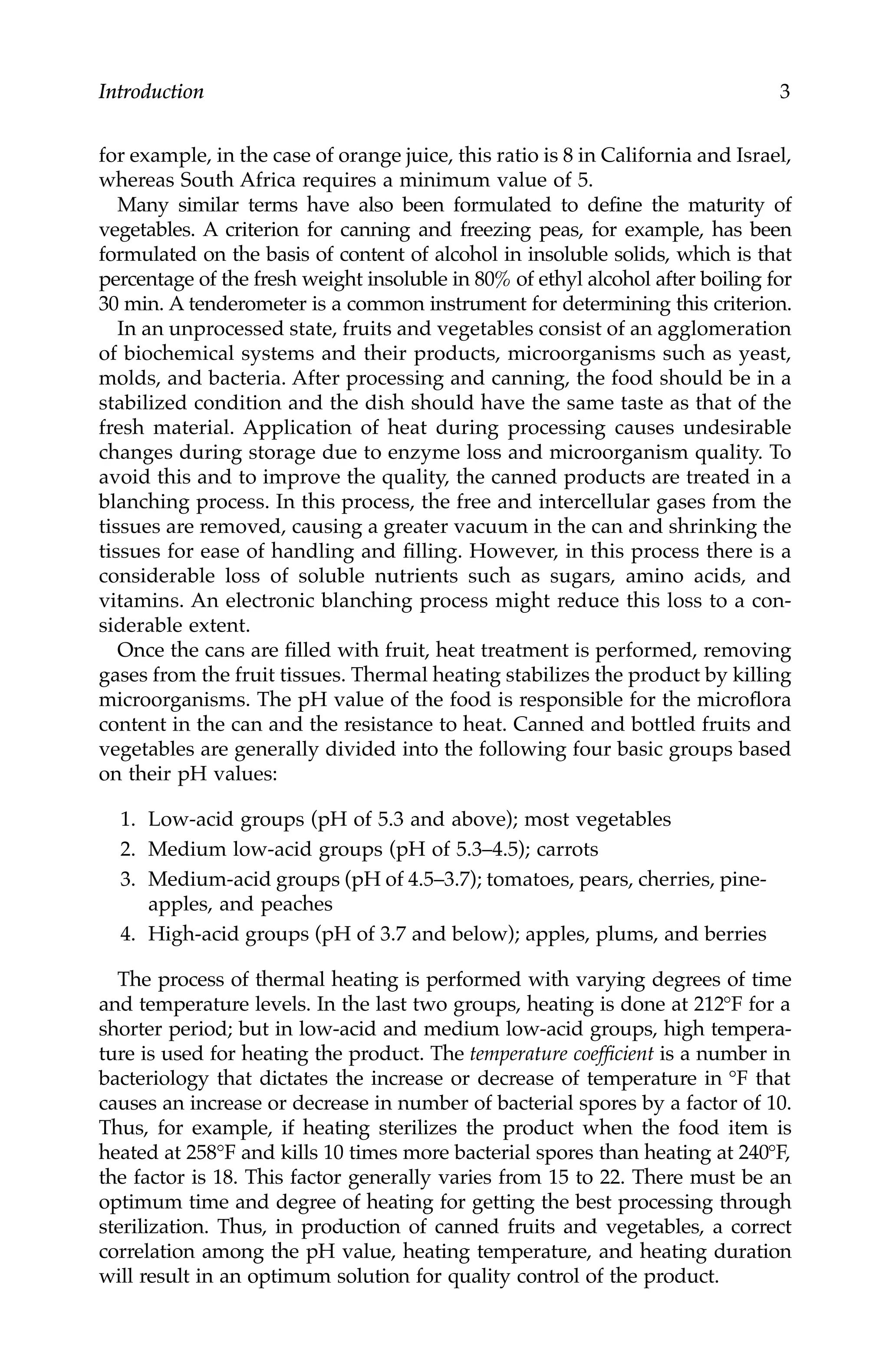 Introduction 3
for example, in the case of orange juice, this ratio is 8 in California and Israel,
whereas South Africa requires a minimum value of 5.
Many similar terms have also been formulated to define the maturity of
vegetables. A criterion for canning and freezing peas, for example, has been
formulated on the basis of content of alcohol in insoluble solids, which is that
percentage of the fresh weight insoluble in 80% of ethyl alcohol after boiling for
30 min. A tenderometer is a common instrument for determining this criterion.
In an unprocessed state, fruits and vegetables consist of an agglomeration
of biochemical systems and their products, microorganisms such as yeast,
molds, and bacteria. After processing and canning, the food should be in a
stabilized condition and the dish should have the same taste as that of the
fresh material. Application of heat during processing causes undesirable
changes during storage due to enzyme loss and microorganism quality. To
avoid this and to improve the quality, the canned products are treated in a
blanching process. In this process, the free and intercellular gases from the
tissues are removed, causing a greater vacuum in the can and shrinking the
tissues for ease of handling and filling. However, in this process there is a
considerable loss of soluble nutrients such as sugars, amino acids, and
vitamins. An electronic blanching process might reduce this loss to a con-
siderable extent.
Once the cans are filled with fruit, heat treatment is performed, removing
gases from the fruit tissues. Thermal heating stabilizes the product by killing
microorganisms. The pH value of the food is responsible for the microflora
content in the can and the resistance to heat. Canned and bottled fruits and
vegetables are generally divided into the following four basic groups based
on their pH values:
1. Low-acid groups (pH of 5.3 and above); most vegetables
2. Medium low-acid groups (pH of 5.3–4.5); carrots
3. Medium-acid groups (pH of 4.5–3.7); tomatoes, pears, cherries, pine-
apples, and peaches
4. High-acid groups (pH of 3.7 and below); apples, plums, and berries
The process of thermal heating is performed with varying degrees of time
and temperature levels. In the last two groups, heating is done at 212°F for a
shorter period; but in low-acid and medium low-acid groups, high tempera-
ture is used for heating the product. The temperature coefficient is a number in
bacteriology that dictates the increase or decrease of temperature in °F that
causes an increase or decrease in number of bacterial spores by a factor of 10.
Thus, for example, if heating sterilizes the product when the food item is
heated at 258°F and kills 10 times more bacterial spores than heating at 240°F,
the factor is 18. This factor generally varies from 15 to 22. There must be an
optimum time and degree of heating for getting the best processing through
sterilization. Thus, in production of canned fruits and vegetables, a correct
correlation among the pH value, heating temperature, and heating duration
will result in an optimum solution for quality control of the product.
7244.book Page 3 Wednesday, June 21, 2006 11:14 AM
 
