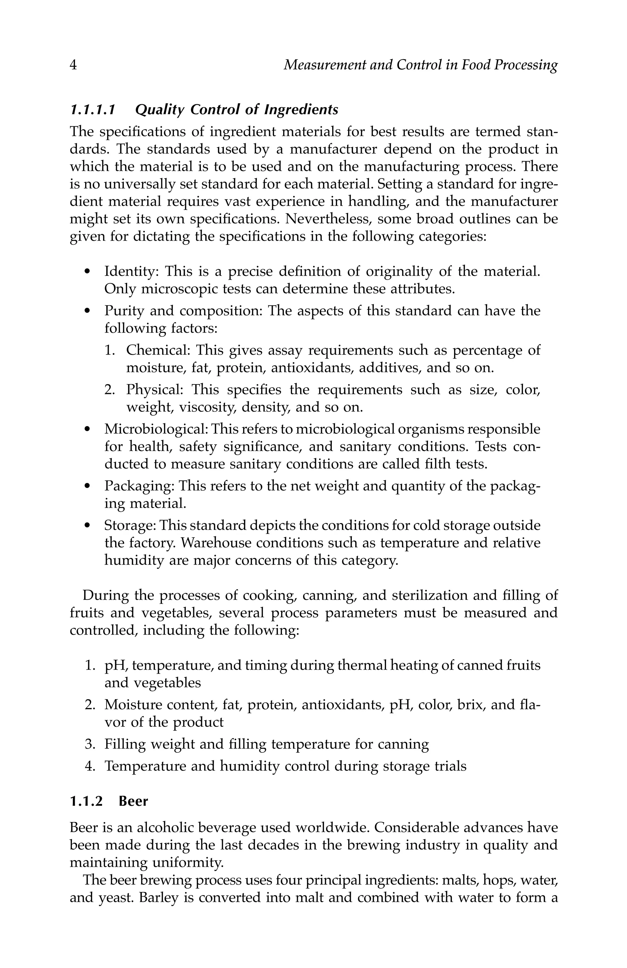 4 Measurement and Control in Food Processing
1.1.1.1 Quality Control of Ingredients
The specifications of ingredient materials for best results are termed stan-
dards. The standards used by a manufacturer depend on the product in
which the material is to be used and on the manufacturing process. There
is no universally set standard for each material. Setting a standard for ingre-
dient material requires vast experience in handling, and the manufacturer
might set its own specifications. Nevertheless, some broad outlines can be
given for dictating the specifications in the following categories:
• Identity: This is a precise definition of originality of the material.
Only microscopic tests can determine these attributes.
• Purity and composition: The aspects of this standard can have the
following factors:
1. Chemical: This gives assay requirements such as percentage of
moisture, fat, protein, antioxidants, additives, and so on.
2. Physical: This specifies the requirements such as size, color,
weight, viscosity, density, and so on.
• Microbiological: This refers to microbiological organisms responsible
for health, safety significance, and sanitary conditions. Tests con-
ducted to measure sanitary conditions are called filth tests.
• Packaging: This refers to the net weight and quantity of the packag-
ing material.
• Storage: This standard depicts the conditions for cold storage outside
the factory. Warehouse conditions such as temperature and relative
humidity are major concerns of this category.
During the processes of cooking, canning, and sterilization and filling of
fruits and vegetables, several process parameters must be measured and
controlled, including the following:
1. pH, temperature, and timing during thermal heating of canned fruits
and vegetables
2. Moisture content, fat, protein, antioxidants, pH, color, brix, and fla-
vor of the product
3. Filling weight and filling temperature for canning
4. Temperature and humidity control during storage trials
1.1.2 Beer
Beer is an alcoholic beverage used worldwide. Considerable advances have
been made during the last decades in the brewing industry in quality and
maintaining uniformity.
The beer brewing process uses four principal ingredients: malts, hops, water,
and yeast. Barley is converted into malt and combined with water to form a
7244.book Page 4 Wednesday, June 21, 2006 11:14 AM
 