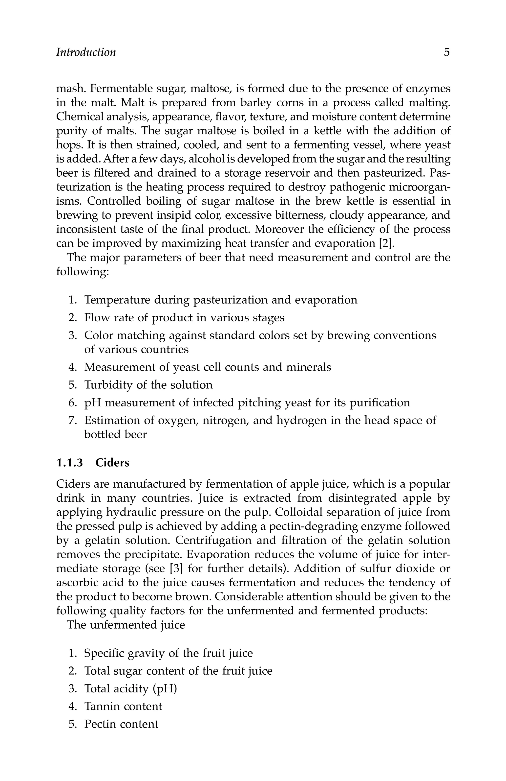 Introduction 5
mash. Fermentable sugar, maltose, is formed due to the presence of enzymes
in the malt. Malt is prepared from barley corns in a process called malting.
Chemical analysis, appearance, flavor, texture, and moisture content determine
purity of malts. The sugar maltose is boiled in a kettle with the addition of
hops. It is then strained, cooled, and sent to a fermenting vessel, where yeast
is added.After a few days, alcohol is developed from the sugar and the resulting
beer is filtered and drained to a storage reservoir and then pasteurized. Pas-
teurization is the heating process required to destroy pathogenic microorgan-
isms. Controlled boiling of sugar maltose in the brew kettle is essential in
brewing to prevent insipid color, excessive bitterness, cloudy appearance, and
inconsistent taste of the final product. Moreover the efficiency of the process
can be improved by maximizing heat transfer and evaporation [2].
The major parameters of beer that need measurement and control are the
following:
1. Temperature during pasteurization and evaporation
2. Flow rate of product in various stages
3. Color matching against standard colors set by brewing conventions
of various countries
4. Measurement of yeast cell counts and minerals
5. Turbidity of the solution
6. pH measurement of infected pitching yeast for its purification
7. Estimation of oxygen, nitrogen, and hydrogen in the head space of
bottled beer
1.1.3 Ciders
Ciders are manufactured by fermentation of apple juice, which is a popular
drink in many countries. Juice is extracted from disintegrated apple by
applying hydraulic pressure on the pulp. Colloidal separation of juice from
the pressed pulp is achieved by adding a pectin-degrading enzyme followed
by a gelatin solution. Centrifugation and filtration of the gelatin solution
removes the precipitate. Evaporation reduces the volume of juice for inter-
mediate storage (see [3] for further details). Addition of sulfur dioxide or
ascorbic acid to the juice causes fermentation and reduces the tendency of
the product to become brown. Considerable attention should be given to the
following quality factors for the unfermented and fermented products:
The unfermented juice
1. Specific gravity of the fruit juice
2. Total sugar content of the fruit juice
3. Total acidity (pH)
4. Tannin content
5. Pectin content
7244.book Page 5 Wednesday, June 21, 2006 11:14 AM
 