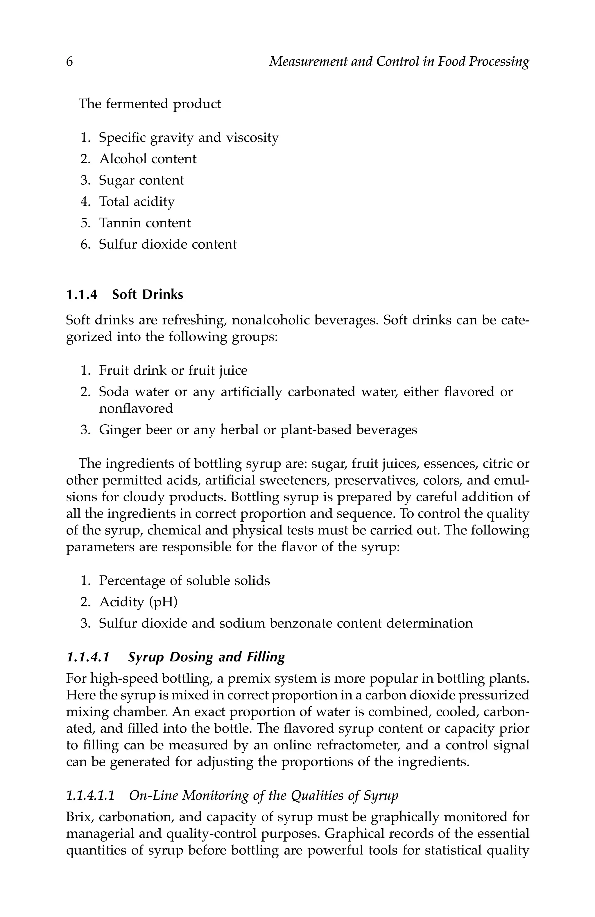 6 Measurement and Control in Food Processing
The fermented product
1. Specific gravity and viscosity
2. Alcohol content
3. Sugar content
4. Total acidity
5. Tannin content
6. Sulfur dioxide content
1.1.4 Soft Drinks
Soft drinks are refreshing, nonalcoholic beverages. Soft drinks can be cate-
gorized into the following groups:
1. Fruit drink or fruit juice
2. Soda water or any artificially carbonated water, either flavored or
nonflavored
3. Ginger beer or any herbal or plant-based beverages
The ingredients of bottling syrup are: sugar, fruit juices, essences, citric or
other permitted acids, artificial sweeteners, preservatives, colors, and emul-
sions for cloudy products. Bottling syrup is prepared by careful addition of
all the ingredients in correct proportion and sequence. To control the quality
of the syrup, chemical and physical tests must be carried out. The following
parameters are responsible for the flavor of the syrup:
1. Percentage of soluble solids
2. Acidity (pH)
3. Sulfur dioxide and sodium benzonate content determination
1.1.4.1 Syrup Dosing and Filling
For high-speed bottling, a premix system is more popular in bottling plants.
Here the syrup is mixed in correct proportion in a carbon dioxide pressurized
mixing chamber. An exact proportion of water is combined, cooled, carbon-
ated, and filled into the bottle. The flavored syrup content or capacity prior
to filling can be measured by an online refractometer, and a control signal
can be generated for adjusting the proportions of the ingredients.
1.1.4.1.1 On-Line Monitoring of the Qualities of Syrup
Brix, carbonation, and capacity of syrup must be graphically monitored for
managerial and quality-control purposes. Graphical records of the essential
quantities of syrup before bottling are powerful tools for statistical quality
7244.book Page 6 Wednesday, June 21, 2006 11:14 AM
 