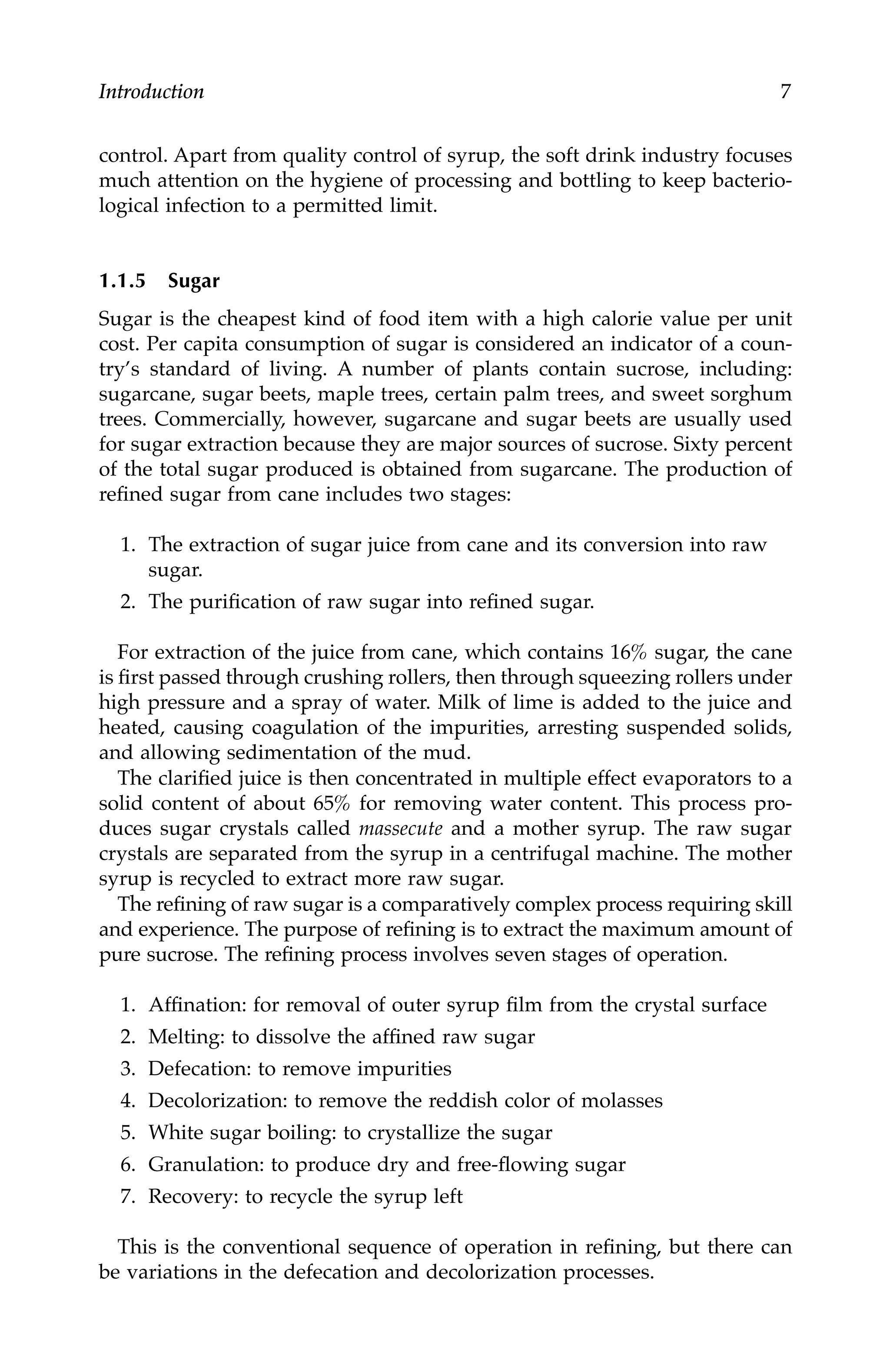 Introduction 7
control. Apart from quality control of syrup, the soft drink industry focuses
much attention on the hygiene of processing and bottling to keep bacterio-
logical infection to a permitted limit.
1.1.5 Sugar
Sugar is the cheapest kind of food item with a high calorie value per unit
cost. Per capita consumption of sugar is considered an indicator of a coun-
try’s standard of living. A number of plants contain sucrose, including:
sugarcane, sugar beets, maple trees, certain palm trees, and sweet sorghum
trees. Commercially, however, sugarcane and sugar beets are usually used
for sugar extraction because they are major sources of sucrose. Sixty percent
of the total sugar produced is obtained from sugarcane. The production of
refined sugar from cane includes two stages:
1. The extraction of sugar juice from cane and its conversion into raw
sugar.
2. The purification of raw sugar into refined sugar.
For extraction of the juice from cane, which contains 16% sugar, the cane
is first passed through crushing rollers, then through squeezing rollers under
high pressure and a spray of water. Milk of lime is added to the juice and
heated, causing coagulation of the impurities, arresting suspended solids,
and allowing sedimentation of the mud.
The clarified juice is then concentrated in multiple effect evaporators to a
solid content of about 65% for removing water content. This process pro-
duces sugar crystals called massecute and a mother syrup. The raw sugar
crystals are separated from the syrup in a centrifugal machine. The mother
syrup is recycled to extract more raw sugar.
The refining of raw sugar is a comparatively complex process requiring skill
and experience. The purpose of refining is to extract the maximum amount of
pure sucrose. The refining process involves seven stages of operation.
1. Affination: for removal of outer syrup film from the crystal surface
2. Melting: to dissolve the affined raw sugar
3. Defecation: to remove impurities
4. Decolorization: to remove the reddish color of molasses
5. White sugar boiling: to crystallize the sugar
6. Granulation: to produce dry and free-flowing sugar
7. Recovery: to recycle the syrup left
This is the conventional sequence of operation in refining, but there can
be variations in the defecation and decolorization processes.
7244.book Page 7 Wednesday, June 21, 2006 11:14 AM
 