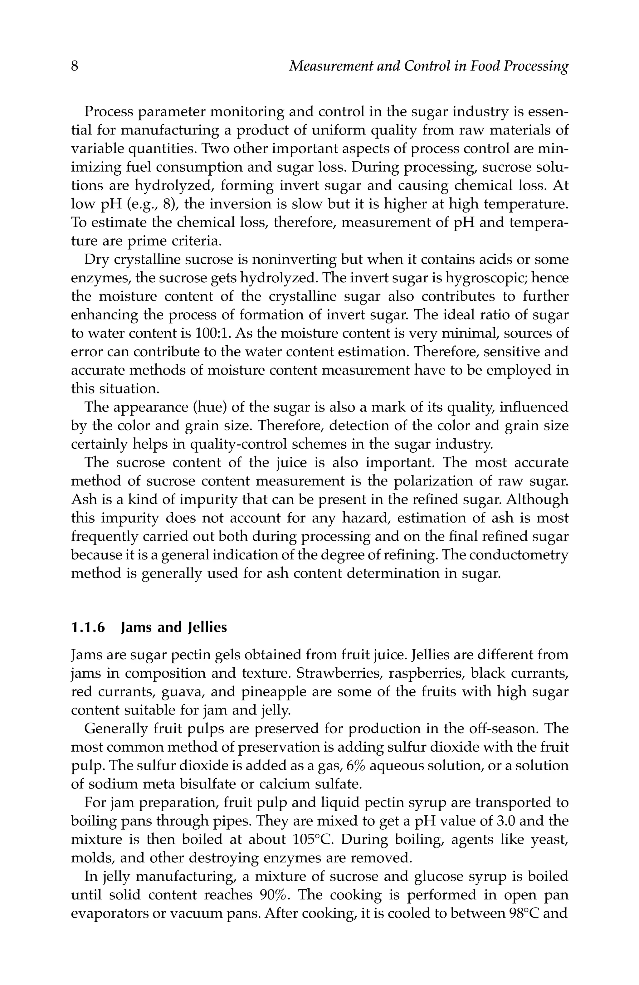 8 Measurement and Control in Food Processing
Process parameter monitoring and control in the sugar industry is essen-
tial for manufacturing a product of uniform quality from raw materials of
variable quantities. Two other important aspects of process control are min-
imizing fuel consumption and sugar loss. During processing, sucrose solu-
tions are hydrolyzed, forming invert sugar and causing chemical loss. At
low pH (e.g., 8), the inversion is slow but it is higher at high temperature.
To estimate the chemical loss, therefore, measurement of pH and tempera-
ture are prime criteria.
Dry crystalline sucrose is noninverting but when it contains acids or some
enzymes, the sucrose gets hydrolyzed. The invert sugar is hygroscopic; hence
the moisture content of the crystalline sugar also contributes to further
enhancing the process of formation of invert sugar. The ideal ratio of sugar
to water content is 100:1. As the moisture content is very minimal, sources of
error can contribute to the water content estimation. Therefore, sensitive and
accurate methods of moisture content measurement have to be employed in
this situation.
The appearance (hue) of the sugar is also a mark of its quality, influenced
by the color and grain size. Therefore, detection of the color and grain size
certainly helps in quality-control schemes in the sugar industry.
The sucrose content of the juice is also important. The most accurate
method of sucrose content measurement is the polarization of raw sugar.
Ash is a kind of impurity that can be present in the refined sugar. Although
this impurity does not account for any hazard, estimation of ash is most
frequently carried out both during processing and on the final refined sugar
because it is a general indication of the degree of refining. The conductometry
method is generally used for ash content determination in sugar.
1.1.6 Jams and Jellies
Jams are sugar pectin gels obtained from fruit juice. Jellies are different from
jams in composition and texture. Strawberries, raspberries, black currants,
red currants, guava, and pineapple are some of the fruits with high sugar
content suitable for jam and jelly.
Generally fruit pulps are preserved for production in the off-season. The
most common method of preservation is adding sulfur dioxide with the fruit
pulp. The sulfur dioxide is added as a gas, 6% aqueous solution, or a solution
of sodium meta bisulfate or calcium sulfate.
For jam preparation, fruit pulp and liquid pectin syrup are transported to
boiling pans through pipes. They are mixed to get a pH value of 3.0 and the
mixture is then boiled at about 105°C. During boiling, agents like yeast,
molds, and other destroying enzymes are removed.
In jelly manufacturing, a mixture of sucrose and glucose syrup is boiled
until solid content reaches 90%. The cooking is performed in open pan
evaporators or vacuum pans. After cooking, it is cooled to between 98°C and
7244.book Page 8 Wednesday, June 21, 2006 11:14 AM
 