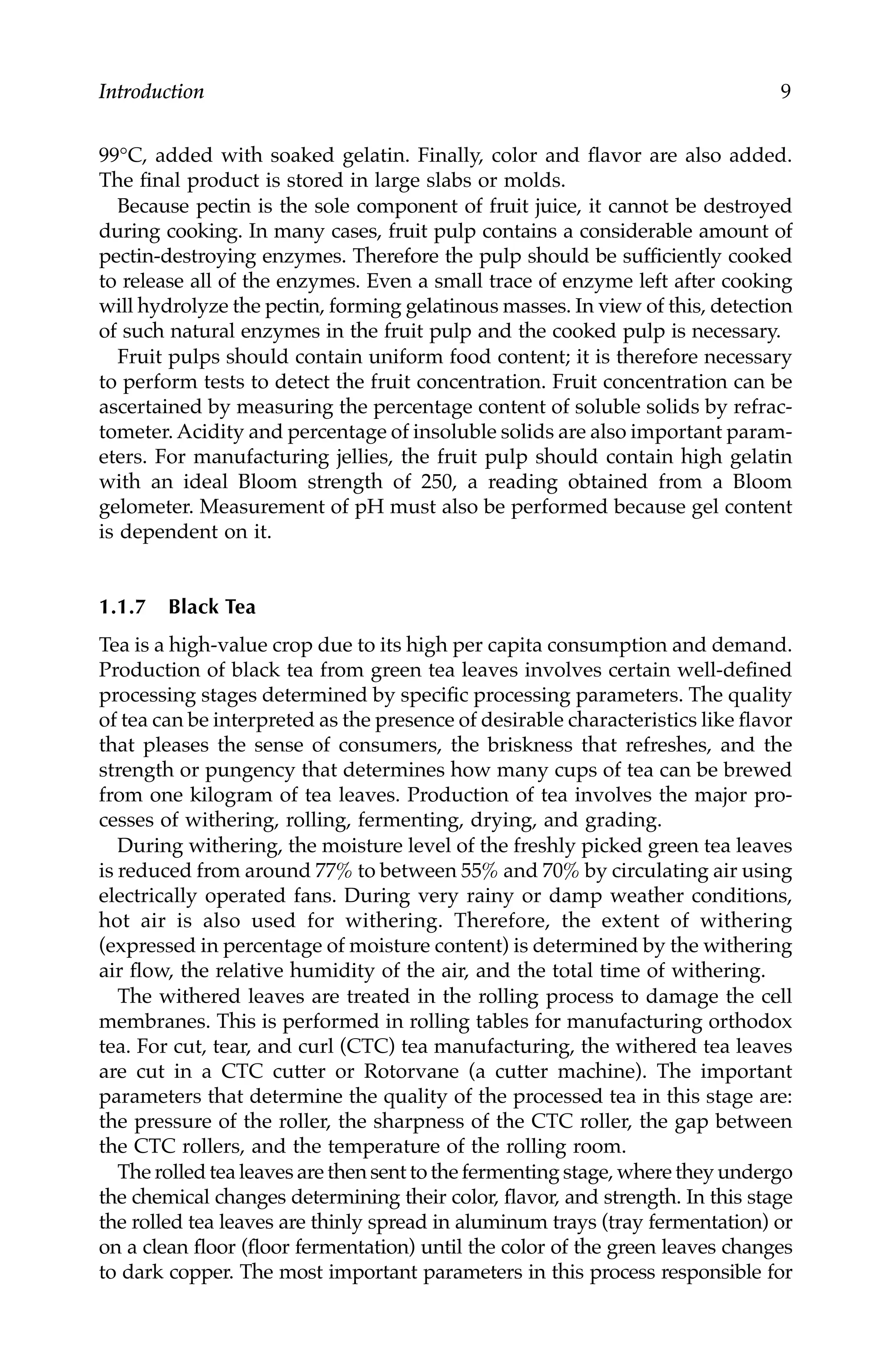 Introduction 9
99°C, added with soaked gelatin. Finally, color and flavor are also added.
The final product is stored in large slabs or molds.
Because pectin is the sole component of fruit juice, it cannot be destroyed
during cooking. In many cases, fruit pulp contains a considerable amount of
pectin-destroying enzymes. Therefore the pulp should be sufficiently cooked
to release all of the enzymes. Even a small trace of enzyme left after cooking
will hydrolyze the pectin, forming gelatinous masses. In view of this, detection
of such natural enzymes in the fruit pulp and the cooked pulp is necessary.
Fruit pulps should contain uniform food content; it is therefore necessary
to perform tests to detect the fruit concentration. Fruit concentration can be
ascertained by measuring the percentage content of soluble solids by refrac-
tometer. Acidity and percentage of insoluble solids are also important param-
eters. For manufacturing jellies, the fruit pulp should contain high gelatin
with an ideal Bloom strength of 250, a reading obtained from a Bloom
gelometer. Measurement of pH must also be performed because gel content
is dependent on it.
1.1.7 Black Tea
Tea is a high-value crop due to its high per capita consumption and demand.
Production of black tea from green tea leaves involves certain well-defined
processing stages determined by specific processing parameters. The quality
of tea can be interpreted as the presence of desirable characteristics like flavor
that pleases the sense of consumers, the briskness that refreshes, and the
strength or pungency that determines how many cups of tea can be brewed
from one kilogram of tea leaves. Production of tea involves the major pro-
cesses of withering, rolling, fermenting, drying, and grading.
During withering, the moisture level of the freshly picked green tea leaves
is reduced from around 77% to between 55% and 70% by circulating air using
electrically operated fans. During very rainy or damp weather conditions,
hot air is also used for withering. Therefore, the extent of withering
(expressed in percentage of moisture content) is determined by the withering
air flow, the relative humidity of the air, and the total time of withering.
The withered leaves are treated in the rolling process to damage the cell
membranes. This is performed in rolling tables for manufacturing orthodox
tea. For cut, tear, and curl (CTC) tea manufacturing, the withered tea leaves
are cut in a CTC cutter or Rotorvane (a cutter machine). The important
parameters that determine the quality of the processed tea in this stage are:
the pressure of the roller, the sharpness of the CTC roller, the gap between
the CTC rollers, and the temperature of the rolling room.
The rolled tea leaves are then sent to the fermenting stage, where they undergo
the chemical changes determining their color, flavor, and strength. In this stage
the rolled tea leaves are thinly spread in aluminum trays (tray fermentation) or
on a clean floor (floor fermentation) until the color of the green leaves changes
to dark copper. The most important parameters in this process responsible for
7244.book Page 9 Wednesday, June 21, 2006 11:14 AM
 