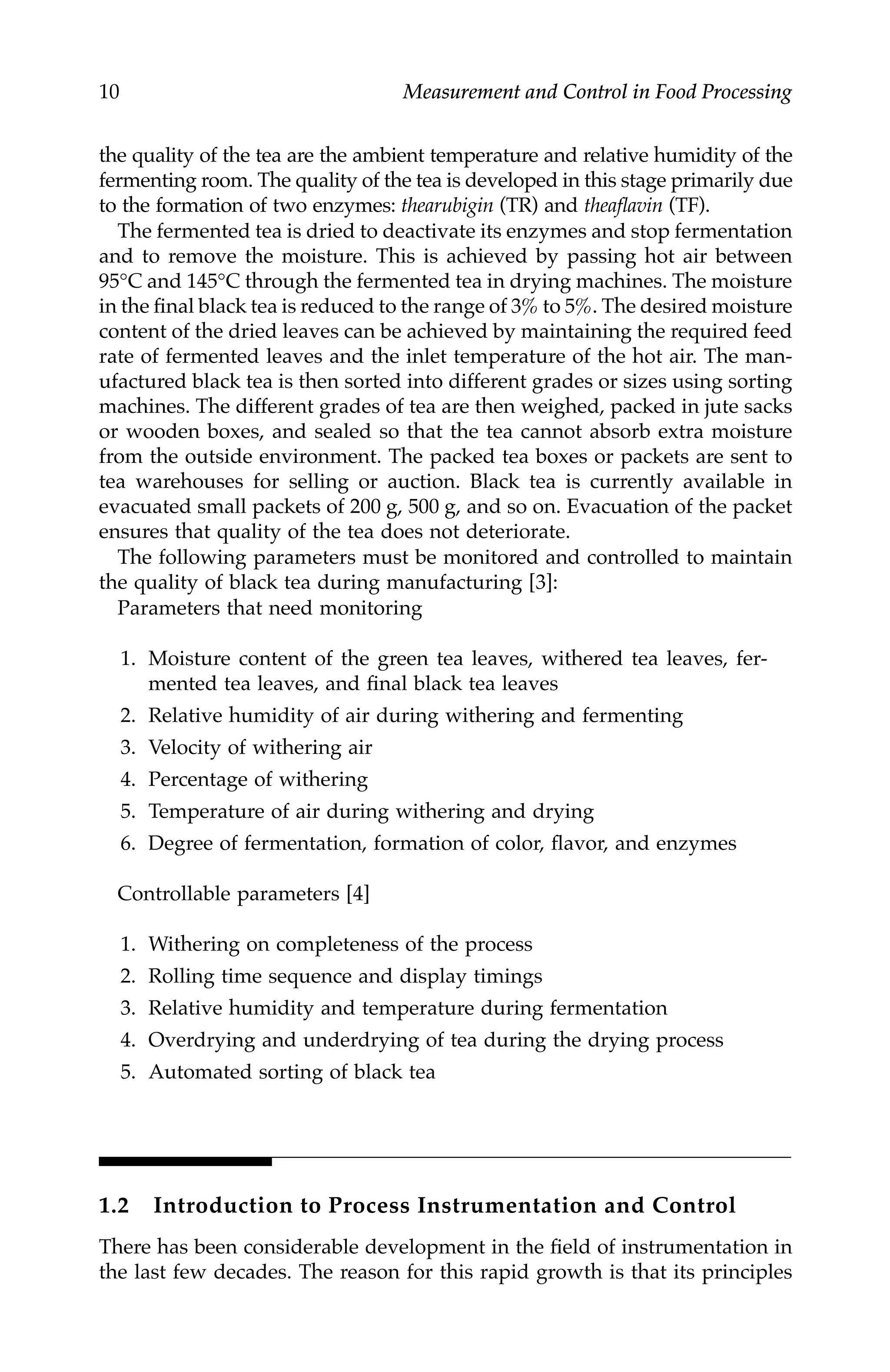 10 Measurement and Control in Food Processing
the quality of the tea are the ambient temperature and relative humidity of the
fermenting room. The quality of the tea is developed in this stage primarily due
to the formation of two enzymes: thearubigin (TR) and theaflavin (TF).
The fermented tea is dried to deactivate its enzymes and stop fermentation
and to remove the moisture. This is achieved by passing hot air between
95°C and 145°C through the fermented tea in drying machines. The moisture
in the final black tea is reduced to the range of 3% to 5%. The desired moisture
content of the dried leaves can be achieved by maintaining the required feed
rate of fermented leaves and the inlet temperature of the hot air. The man-
ufactured black tea is then sorted into different grades or sizes using sorting
machines. The different grades of tea are then weighed, packed in jute sacks
or wooden boxes, and sealed so that the tea cannot absorb extra moisture
from the outside environment. The packed tea boxes or packets are sent to
tea warehouses for selling or auction. Black tea is currently available in
evacuated small packets of 200 g, 500 g, and so on. Evacuation of the packet
ensures that quality of the tea does not deteriorate.
The following parameters must be monitored and controlled to maintain
the quality of black tea during manufacturing [3]:
Parameters that need monitoring
1. Moisture content of the green tea leaves, withered tea leaves, fer-
mented tea leaves, and final black tea leaves
2. Relative humidity of air during withering and fermenting
3. Velocity of withering air
4. Percentage of withering
5. Temperature of air during withering and drying
6. Degree of fermentation, formation of color, flavor, and enzymes
Controllable parameters [4]
1. Withering on completeness of the process
2. Rolling time sequence and display timings
3. Relative humidity and temperature during fermentation
4. Overdrying and underdrying of tea during the drying process
5. Automated sorting of black tea
1.2 Introduction to Process Instrumentation and Control
There has been considerable development in the field of instrumentation in
the last few decades. The reason for this rapid growth is that its principles
7244.book Page 10 Wednesday, June 21, 2006 11:14 AM
 