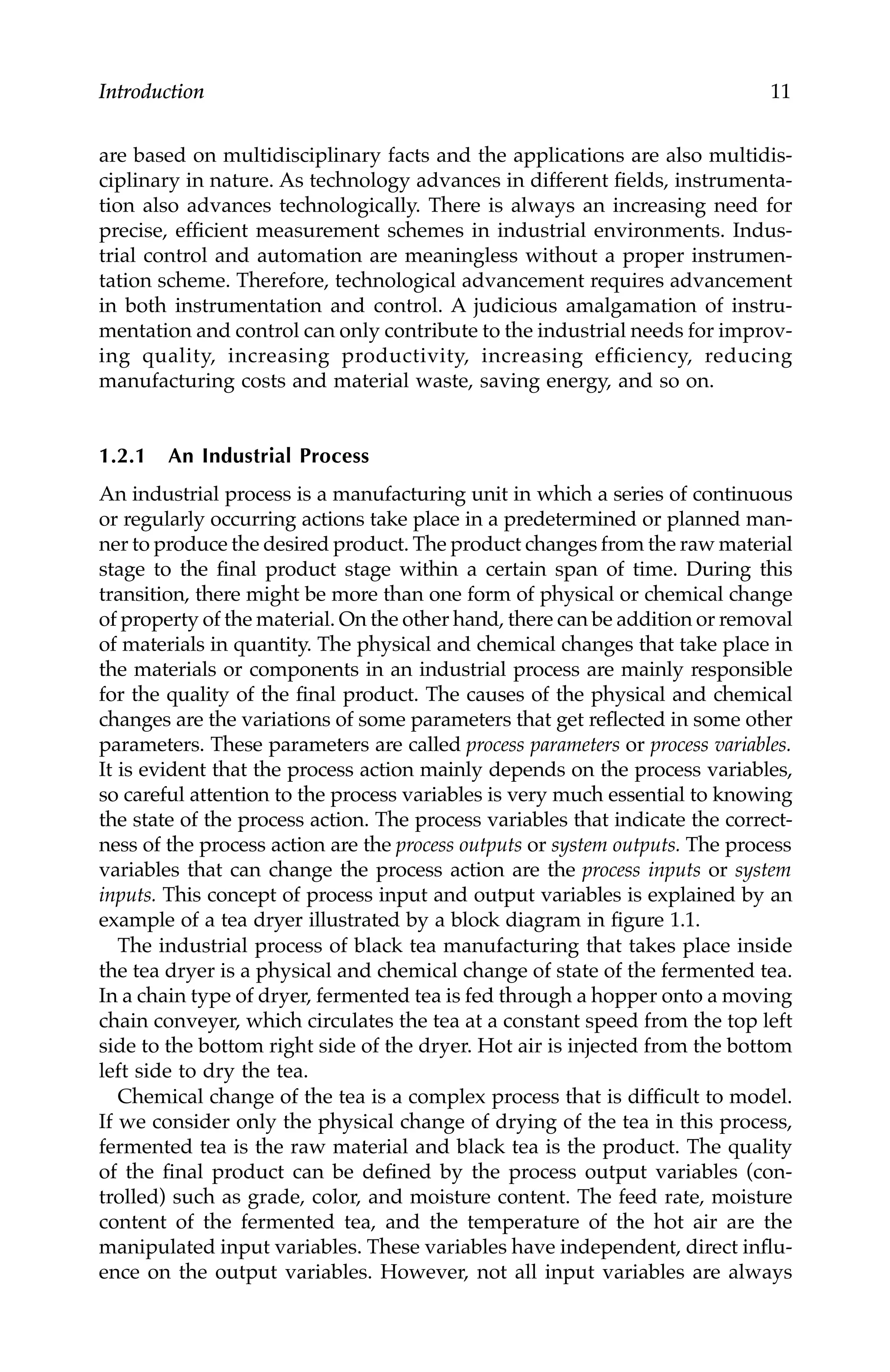 Introduction 11
are based on multidisciplinary facts and the applications are also multidis-
ciplinary in nature. As technology advances in different fields, instrumenta-
tion also advances technologically. There is always an increasing need for
precise, efficient measurement schemes in industrial environments. Indus-
trial control and automation are meaningless without a proper instrumen-
tation scheme. Therefore, technological advancement requires advancement
in both instrumentation and control. A judicious amalgamation of instru-
mentation and control can only contribute to the industrial needs for improv-
ing quality, increasing productivity, increasing efficiency, reducing
manufacturing costs and material waste, saving energy, and so on.
1.2.1 An Industrial Process
An industrial process is a manufacturing unit in which a series of continuous
or regularly occurring actions take place in a predetermined or planned man-
ner to produce the desired product. The product changes from the raw material
stage to the final product stage within a certain span of time. During this
transition, there might be more than one form of physical or chemical change
of property of the material. On the other hand, there can be addition or removal
of materials in quantity. The physical and chemical changes that take place in
the materials or components in an industrial process are mainly responsible
for the quality of the final product. The causes of the physical and chemical
changes are the variations of some parameters that get reflected in some other
parameters. These parameters are called process parameters or process variables.
It is evident that the process action mainly depends on the process variables,
so careful attention to the process variables is very much essential to knowing
the state of the process action. The process variables that indicate the correct-
ness of the process action are the process outputs or system outputs. The process
variables that can change the process action are the process inputs or system
inputs. This concept of process input and output variables is explained by an
example of a tea dryer illustrated by a block diagram in figure 1.1.
The industrial process of black tea manufacturing that takes place inside
the tea dryer is a physical and chemical change of state of the fermented tea.
In a chain type of dryer, fermented tea is fed through a hopper onto a moving
chain conveyer, which circulates the tea at a constant speed from the top left
side to the bottom right side of the dryer. Hot air is injected from the bottom
left side to dry the tea.
Chemical change of the tea is a complex process that is difficult to model.
If we consider only the physical change of drying of the tea in this process,
fermented tea is the raw material and black tea is the product. The quality
of the final product can be defined by the process output variables (con-
trolled) such as grade, color, and moisture content. The feed rate, moisture
content of the fermented tea, and the temperature of the hot air are the
manipulated input variables. These variables have independent, direct influ-
ence on the output variables. However, not all input variables are always
7244.book Page 11 Wednesday, June 21, 2006 11:14 AM
 