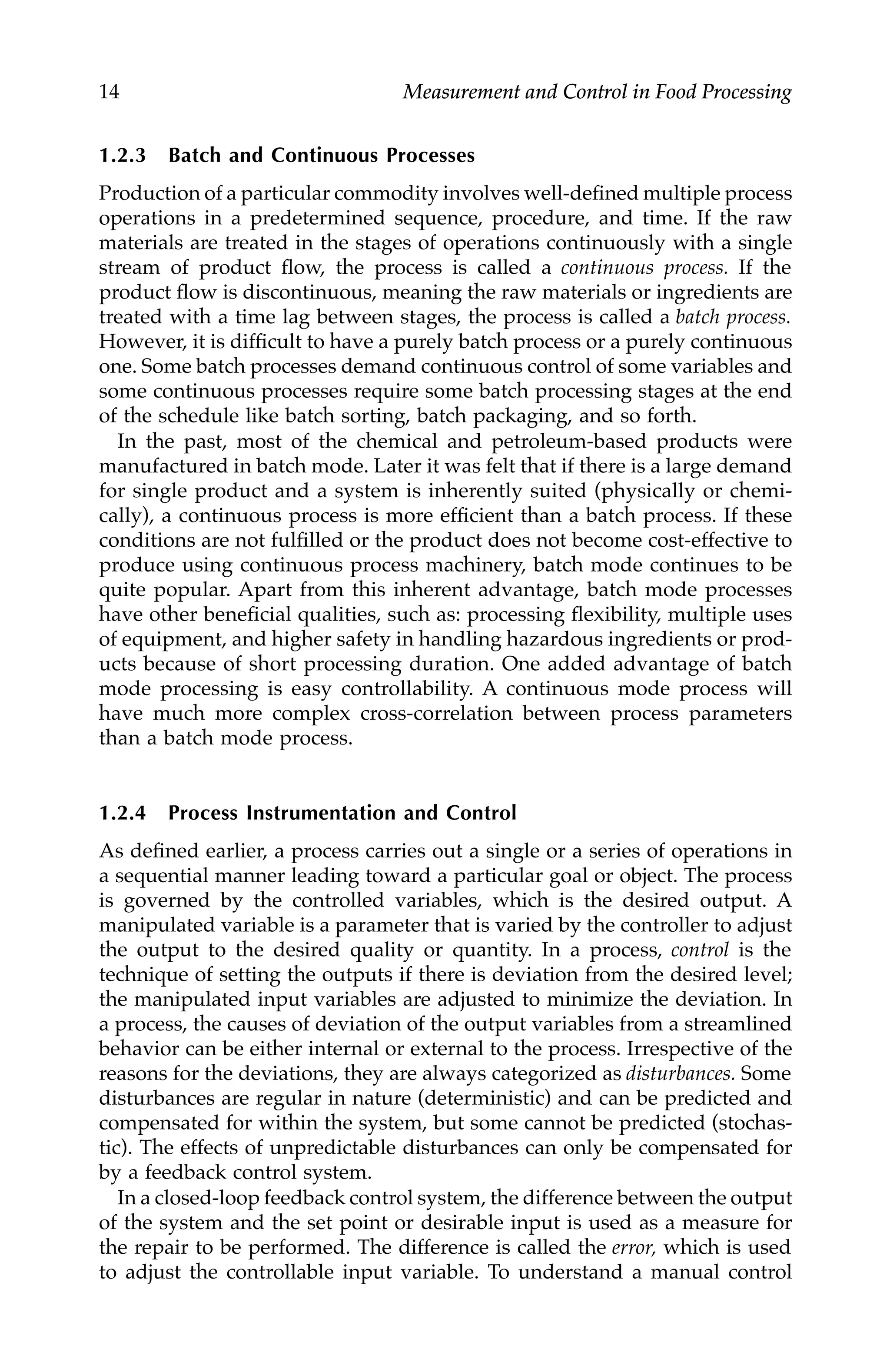 14 Measurement and Control in Food Processing
1.2.3 Batch and Continuous Processes
Production of a particular commodity involves well-defined multiple process
operations in a predetermined sequence, procedure, and time. If the raw
materials are treated in the stages of operations continuously with a single
stream of product flow, the process is called a continuous process. If the
product flow is discontinuous, meaning the raw materials or ingredients are
treated with a time lag between stages, the process is called a batch process.
However, it is difficult to have a purely batch process or a purely continuous
one. Some batch processes demand continuous control of some variables and
some continuous processes require some batch processing stages at the end
of the schedule like batch sorting, batch packaging, and so forth.
In the past, most of the chemical and petroleum-based products were
manufactured in batch mode. Later it was felt that if there is a large demand
for single product and a system is inherently suited (physically or chemi-
cally), a continuous process is more efficient than a batch process. If these
conditions are not fulfilled or the product does not become cost-effective to
produce using continuous process machinery, batch mode continues to be
quite popular. Apart from this inherent advantage, batch mode processes
have other beneficial qualities, such as: processing flexibility, multiple uses
of equipment, and higher safety in handling hazardous ingredients or prod-
ucts because of short processing duration. One added advantage of batch
mode processing is easy controllability. A continuous mode process will
have much more complex cross-correlation between process parameters
than a batch mode process.
1.2.4 Process Instrumentation and Control
As defined earlier, a process carries out a single or a series of operations in
a sequential manner leading toward a particular goal or object. The process
is governed by the controlled variables, which is the desired output. A
manipulated variable is a parameter that is varied by the controller to adjust
the output to the desired quality or quantity. In a process, control is the
technique of setting the outputs if there is deviation from the desired level;
the manipulated input variables are adjusted to minimize the deviation. In
a process, the causes of deviation of the output variables from a streamlined
behavior can be either internal or external to the process. Irrespective of the
reasons for the deviations, they are always categorized as disturbances. Some
disturbances are regular in nature (deterministic) and can be predicted and
compensated for within the system, but some cannot be predicted (stochas-
tic). The effects of unpredictable disturbances can only be compensated for
by a feedback control system.
In a closed-loop feedback control system, the difference between the output
of the system and the set point or desirable input is used as a measure for
the repair to be performed. The difference is called the error, which is used
to adjust the controllable input variable. To understand a manual control
7244.book Page 14 Wednesday, June 21, 2006 11:14 AM
 