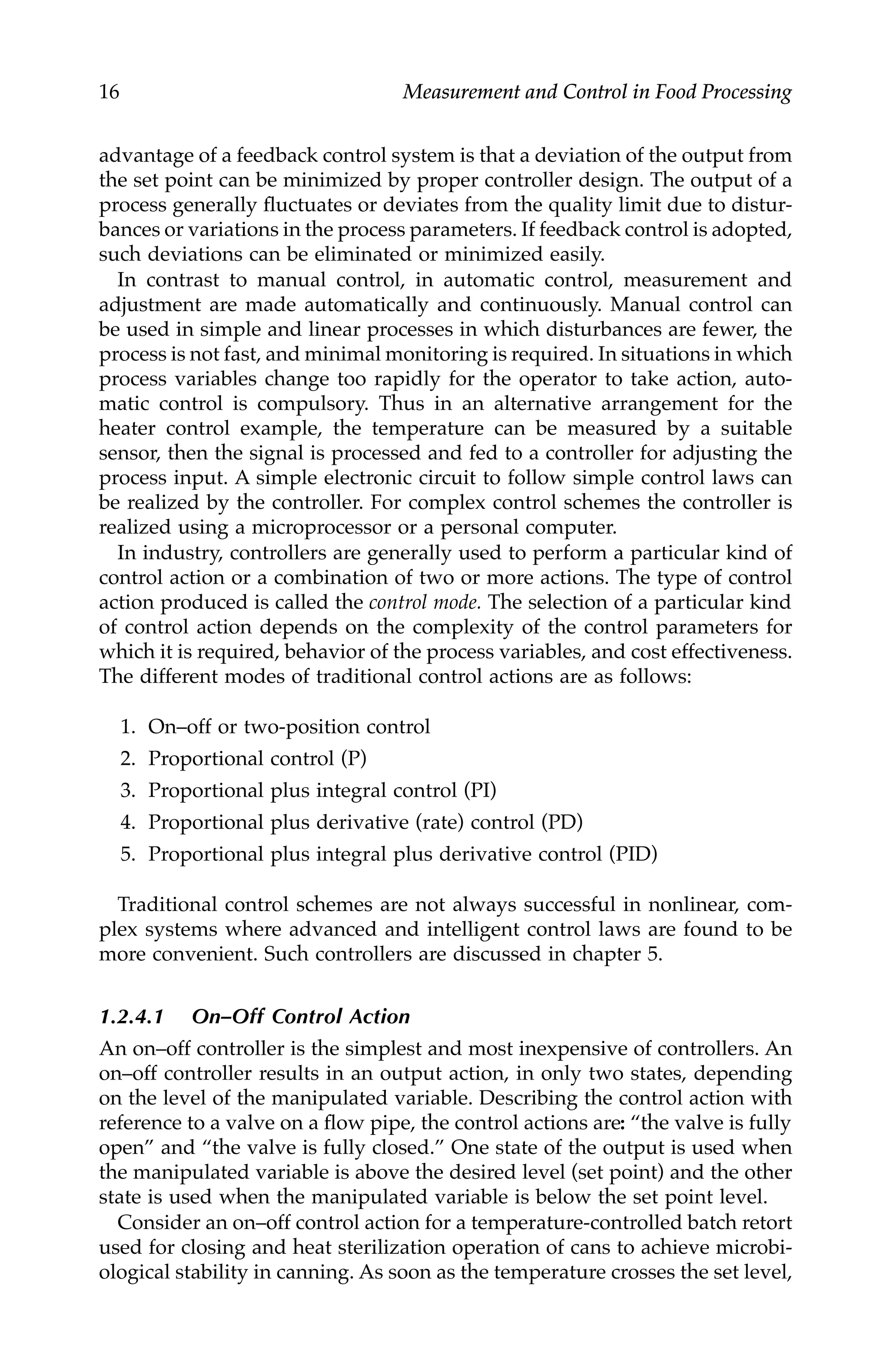 16 Measurement and Control in Food Processing
advantage of a feedback control system is that a deviation of the output from
the set point can be minimized by proper controller design. The output of a
process generally fluctuates or deviates from the quality limit due to distur-
bances or variations in the process parameters. If feedback control is adopted,
such deviations can be eliminated or minimized easily.
In contrast to manual control, in automatic control, measurement and
adjustment are made automatically and continuously. Manual control can
be used in simple and linear processes in which disturbances are fewer, the
process is not fast, and minimal monitoring is required. In situations in which
process variables change too rapidly for the operator to take action, auto-
matic control is compulsory. Thus in an alternative arrangement for the
heater control example, the temperature can be measured by a suitable
sensor, then the signal is processed and fed to a controller for adjusting the
process input. A simple electronic circuit to follow simple control laws can
be realized by the controller. For complex control schemes the controller is
realized using a microprocessor or a personal computer.
In industry, controllers are generally used to perform a particular kind of
control action or a combination of two or more actions. The type of control
action produced is called the control mode. The selection of a particular kind
of control action depends on the complexity of the control parameters for
which it is required, behavior of the process variables, and cost effectiveness.
The different modes of traditional control actions are as follows:
1. On–off or two-position control
2. Proportional control (P)
3. Proportional plus integral control (PI)
4. Proportional plus derivative (rate) control (PD)
5. Proportional plus integral plus derivative control (PID)
Traditional control schemes are not always successful in nonlinear, com-
plex systems where advanced and intelligent control laws are found to be
more convenient. Such controllers are discussed in chapter 5.
1.2.4.1 On–Off Control Action
An on–off controller is the simplest and most inexpensive of controllers. An
on–off controller results in an output action, in only two states, depending
on the level of the manipulated variable. Describing the control action with
reference to a valve on a flow pipe, the control actions are: “the valve is fully
open” and “the valve is fully closed.” One state of the output is used when
the manipulated variable is above the desired level (set point) and the other
state is used when the manipulated variable is below the set point level.
Consider an on–off control action for a temperature-controlled batch retort
used for closing and heat sterilization operation of cans to achieve microbi-
ological stability in canning. As soon as the temperature crosses the set level,
7244.book Page 16 Wednesday, June 21, 2006 11:14 AM
 