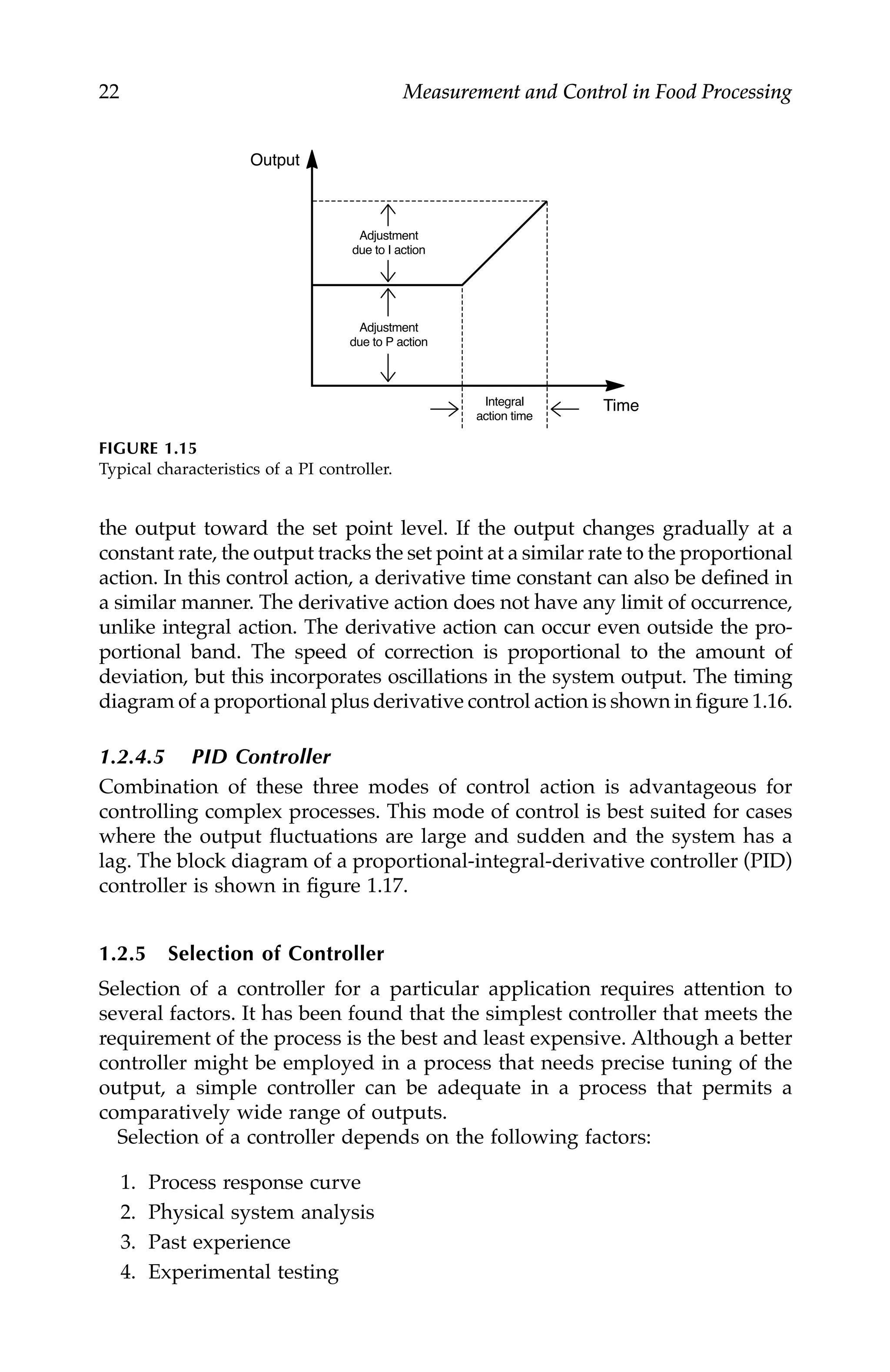 22 Measurement and Control in Food Processing
the output toward the set point level. If the output changes gradually at a
constant rate, the output tracks the set point at a similar rate to the proportional
action. In this control action, a derivative time constant can also be defined in
a similar manner. The derivative action does not have any limit of occurrence,
unlike integral action. The derivative action can occur even outside the pro-
portional band. The speed of correction is proportional to the amount of
deviation, but this incorporates oscillations in the system output. The timing
diagram of a proportional plus derivative control action is shown in figure 1.16.
1.2.4.5 PID Controller
Combination of these three modes of control action is advantageous for
controlling complex processes. This mode of control is best suited for cases
where the output fluctuations are large and sudden and the system has a
lag. The block diagram of a proportional-integral-derivative controller (PID)
controller is shown in figure 1.17.
1.2.5 Selection of Controller
Selection of a controller for a particular application requires attention to
several factors. It has been found that the simplest controller that meets the
requirement of the process is the best and least expensive. Although a better
controller might be employed in a process that needs precise tuning of the
output, a simple controller can be adequate in a process that permits a
comparatively wide range of outputs.
Selection of a controller depends on the following factors:
1. Process response curve
2. Physical system analysis
3. Past experience
4. Experimental testing
FIGURE 1.15
Typical characteristics of a PI controller.
Output
Time
Adjustment
due to I action
Adjustment
due to P action
Integral
action time
7244.book Page 22 Wednesday, June 21, 2006 11:14 AM
 